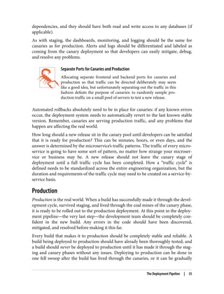 dependencies, and they should have both read and write access to any databases (if
applicable).
As with staging, the dashboards, monitoring, and logging should be the same for
canaries as for production. Alerts and logs should be differentiated and labeled as
coming from the canary deployment so that developers can easily mitigate, debug,
and resolve any problems.
Separate Ports for Canaries and Production
Allocating separate frontend and backend ports for canaries and
production so that traffic can be directed deliberately may seem
like a good idea, but unfortunately separating out the traffic in this
fashion defeats the purpose of canaries: to randomly sample pro‐
duction traffic on a small pool of servers to test a new release.
Automated rollbacks absolutely need to be in place for canaries: if any known errors
occur, the deployment system needs to automatically revert to the last known stable
version. Remember, canaries are serving production traffic, and any problems that
happen are affecting the real world.
How long should a new release sit in the canary pool until developers can be satisfied
that it is ready for production? This can be minutes, hours, or even days, and the
answer is determined by the microservice’s traffic patterns. The traffic of every micro‐
service is going to have some sort of pattern, no matter how strange your microser‐
vice or business may be. A new release should not leave the canary stage of
deployment until a full traffic cycle has been completed. How a “traffic cycle” is
defined needs to be standardized across the entire engineering organization, but the
duration and requirements of the traffic cycle may need to be created on a service-by-
service basis.
Production
Production is the real world. When a build has successfully made it through the devel‐
opment cycle, survived staging, and lived through the coal mines of the canary phase,
it is ready to be rolled out to the production deployment. At this point in the deploy‐
ment pipeline—the very last step—the development team should be completely con‐
fident in the new build. Any errors in the code should have been discovered,
mitigated, and resolved before making it this far.
Every build that makes it to production should be completely stable and reliable. A
build being deployed to production should have already been thoroughly tested, and
a build should never be deployed to production until it has made it through the stag‐
ing and canary phases without any issues. Deploying to production can be done in
one fell swoop after the build has lived through the canaries, or it can be gradually
The Deployment Pipeline | 35
 