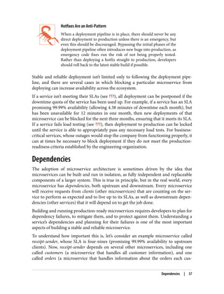Hotfixes Are an Anti-Pattern
When a deployment pipeline is in place, there should never be any
direct deployment to production unless there is an emergency, but
even this should be discouraged. Bypassing the initial phases of the
deployment pipeline often introduces new bugs into production, as
emergency code fixes run the risk of not being properly tested.
Rather than deploying a hotfix straight to production, developers
should roll back to the latest stable build if possible.
Stable and reliable deployment isn’t limited only to following the deployment pipe‐
line, and there are several cases in which blocking a particular microservice from
deploying can increase availability across the ecosystem.
If a service isn’t meeting their SLAs (see ???), all deployment can be postponed if the
downtime quota of the service has been used up. For example, if a service has an SLA
promising 99.99% availability (allowing 4.38 minutes of downtime each month), but
has been unavailable for 12 minutes in one month, then new deployments of that
microservice can be blocked for the next three months, ensuring that it meets its SLA.
If a service fails load testing (see ???), then deployment to production can be locked
until the service is able to appropriately pass any necessary load tests. For business-
critical services, whose outages would stop the company from functioning properly, it
can at times be necessary to block deployment if they do not meet the production-
readiness criteria established by the engineering organization.
Dependencies
The adoption of microservice architecture is sometimes driven by the idea that
microservices can be built and run in isolation, as fully independent and replaceable
components of a larger system. This is true in principle, but in the real world, every
microservice has dependencies, both upstream and downstream. Every microservice
will receive requests from clients (other microservices) that are counting on the ser‐
vice to perform as expected and to live up to its SLAs, as well as downstream depen‐
dencies (other services) that it will depend on to get the job done.
Building and running production-ready microservices requires developers to plan for
dependency failures, to mitigate them, and to protect against them. Understanding a
service’s dependencies and planning for their failures is one of the most important
aspects of building a stable and reliable microservice.
To understand how important this is, let’s consider an example microservice called
receipt-sender, whose SLA is four-nines (promising 99.99% availability to upstream
clients). Now, receipt-sender depends on several other microservices, including one
called customers (a microservice that handles all customer information), and one
called orders (a microservice that handles information about the orders each cus‐
Dependencies | 37
 