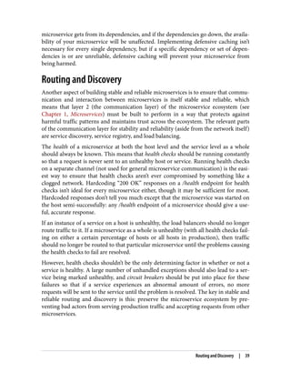 microservice gets from its dependencies, and if the dependencies go down, the availa‐
bility of your microservice will be unaffected. Implementing defensive caching isn’t
necessary for every single dependency, but if a specific dependency or set of depen‐
dencies is or are unreliable, defensive caching will prevent your microservice from
being harmed.
Routing and Discovery
Another aspect of building stable and reliable microservices is to ensure that commu‐
nication and interaction between microservices is itself stable and reliable, which
means that layer 2 (the communication layer) of the microservice ecosystem (see
Chapter 1, Microservices) must be built to perform in a way that protects against
harmful traffic patterns and maintains trust across the ecosystem. The relevant parts
of the communication layer for stability and reliability (aside from the network itself)
are service discovery, service registry, and load balancing.
The health of a microservice at both the host level and the service level as a whole
should always be known. This means that health checks should be running constantly
so that a request is never sent to an unhealthy host or service. Running health checks
on a separate channel (not used for general microservice communication) is the easi‐
est way to ensure that health checks aren’t ever compromised by something like a
clogged network. Hardcoding “200 OK” responses on a /health endpoint for health
checks isn’t ideal for every microservice either, though it may be sufficient for most.
Hardcoded responses don’t tell you much except that the microservice was started on
the host semi-successfully: any /health endpoint of a microservice should give a use‐
ful, accurate response.
If an instance of a service on a host is unhealthy, the load balancers should no longer
route traffic to it. If a microservice as a whole is unhealthy (with all health checks fail‐
ing on either a certain percentage of hosts or all hosts in production), then traffic
should no longer be routed to that particular microservice until the problems causing
the health checks to fail are resolved.
However, health checks shouldn’t be the only determining factor in whether or not a
service is healthy. A large number of unhandled exceptions should also lead to a ser‐
vice being marked unhealthy, and circuit breakers should be put into place for these
failures so that if a service experiences an abnormal amount of errors, no more
requests will be sent to the service until the problem is resolved. The key in stable and
reliable routing and discovery is this: preserve the microservice ecosystem by pre‐
venting bad actors from serving production traffic and accepting requests from other
microservices.
Routing and Discovery | 39
 