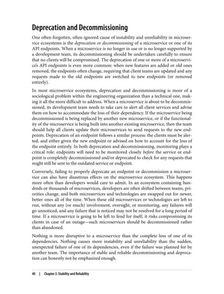 Deprecation and Decommissioning
One often-forgotten, often-ignored cause of instability and unreliability in microser‐
vice ecosystems is the deprecation or decommissioning of a microservice or one of its
API endpoints. When a microservice is no longer in use or is no longer supported by
a development team, its decommissioning should be undertaken carefully to ensure
that no clients will be compromised. The deprecation of one or more of a microservi‐
ce’s API endpoints is even more common: when new features are added or old ones
removed, the endpoints often change, requiring that client teams are updated and any
requests made to the old endpoints are switched to new endpoints (or removed
entirely).
In most microservice ecosystems, deprecation and decommissioning is more of a
sociological problem within the engineering organization than a technical one, mak‐
ing it all the more difficult to address. When a microservice is about to be decommis‐
sioned, its development team needs to take care to alert all client services and advise
them on how to accommodate the loss of their dependency. If the microservice being
decommissioned is being replaced by another new microservice, or if the functional‐
ity of the microservice is being built into another existing microservice, then the team
should help all clients update their microservices to send requests to the new end‐
points. Deprecation of an endpoint follows a similar process: the clients must be aler‐
ted, and either given the new endpoint or advised on how to account for the loss of
the endpoint entirely. In both deprecation and decommissioning, monitoring plays a
critical role: endpoints will need to be monitored closely before the service or end‐
point is completely decommissioned and/or deprecated to check for any requests that
might still be sent to the outdated service or endpoint.
Conversely, failing to properly deprecate an endpoint or decommission a microser‐
vice can also have disastrous effects on the microservice ecosystem. This happens
more often than developers would care to admit. In an ecosystem containing hun‐
dreds or thousands of microservices, developers are often shifted between teams, pri‐
orities change, and both microservices and technologies are swapped out for newer,
better ones all of the time. When these old microservices or technologies are left to
run, without any (or much) involvement, oversight, or monitoring, any failures will
go unnoticed, and any failure that is noticed may not be resolved for a long period of
time. If a microservice is going to be left to fend for itself, it risks compromising its
clients in case of an outage—such microservices should be decommissioned rather
than abandoned.
Nothing is more disruptive to a microservice than the complete loss of one of its
dependencies. Nothing causes more instability and unreliability than the sudden,
unexpected failure of one of its dependencies, even if the failure was planned for by
another team. The importance of stable and reliable decommissioning and depreca‐
tion can honestly not be emphasized enough.
40 | Chapter 3: Stability and Reliability
 