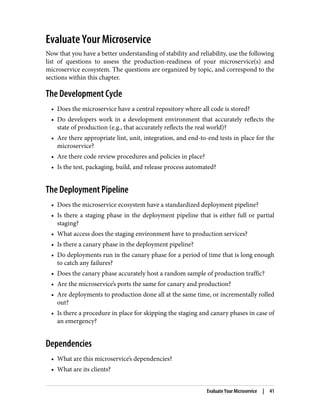 Evaluate Your Microservice
Now that you have a better understanding of stability and reliability, use the following
list of questions to assess the production-readiness of your microservice(s) and
microservice ecosystem. The questions are organized by topic, and correspond to the
sections within this chapter.
The Development Cycle
• Does the microservice have a central repository where all code is stored?
• Do developers work in a development environment that accurately reflects the
state of production (e.g., that accurately reflects the real world)?
• Are there appropriate lint, unit, integration, and end-to-end tests in place for the
microservice?
• Are there code review procedures and policies in place?
• Is the test, packaging, build, and release process automated?
The Deployment Pipeline
• Does the microservice ecosystem have a standardized deployment pipeline?
• Is there a staging phase in the deployment pipeline that is either full or partial
staging?
• What access does the staging environment have to production services?
• Is there a canary phase in the deployment pipeline?
• Do deployments run in the canary phase for a period of time that is long enough
to catch any failures?
• Does the canary phase accurately host a random sample of production traffic?
• Are the microservice’s ports the same for canary and production?
• Are deployments to production done all at the same time, or incrementally rolled
out?
• Is there a procedure in place for skipping the staging and canary phases in case of
an emergency?
Dependencies
• What are this microservice’s dependencies?
• What are its clients?
Evaluate Your Microservice | 41
 