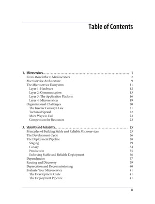 Table of Contents
1. Microservices. . . . . . . . . . . . . . . . . . . . . . . . . . . . . . . . . . . . . . . . . . . . . . . . . . . . . . . . . . . . . . . 1
From Monoliths to Microservices 2
Microservice Architecture 9
The Microservice Ecosystem 11
Layer 1: Hardware 12
Layer 2: Communication 13
Layer 3: The Application Platform 16
Layer 4: Microservices 19
Organizational Challenges 20
The Inverse Conway’s Law 21
Technical Sprawl 22
More Ways to Fail 23
Competition for Resources 23
3. Stability and Reliability. . . . . . . . . . . . . . . . . . . . . . . . . . . . . . . . . . . . . . . . . . . . . . . . . . . . . 25
Principles of Building Stable and Reliable Microservices 25
The Development Cycle 26
The Deployment Pipeline 28
Staging 29
Canary 34
Production 35
Enforcing Stable and Reliable Deployment 36
Dependencies 37
Routing and Discovery 39
Deprecation and Decommissioning 40
Evaluate Your Microservice 41
The Development Cycle 41
The Deployment Pipeline 41
iii
 