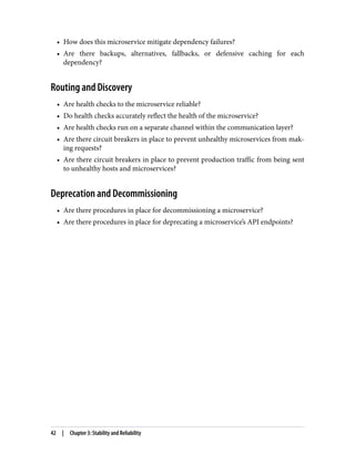 • How does this microservice mitigate dependency failures?
• Are there backups, alternatives, fallbacks, or defensive caching for each
dependency?
Routing and Discovery
• Are health checks to the microservice reliable?
• Do health checks accurately reflect the health of the microservice?
• Are health checks run on a separate channel within the communication layer?
• Are there circuit breakers in place to prevent unhealthy microservices from mak‐
ing requests?
• Are there circuit breakers in place to prevent production traffic from being sent
to unhealthy hosts and microservices?
Deprecation and Decommissioning
• Are there procedures in place for decommissioning a microservice?
• Are there procedures in place for deprecating a microservice’s API endpoints?
42 | Chapter 3: Stability and Reliability
 