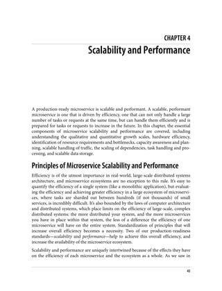 CHAPTER 4
Scalability and Performance
A production-ready microservice is scalable and performant. A scalable, performant
microservice is one that is driven by efficiency, one that can not only handle a large
number of tasks or requests at the same time, but can handle them efficiently and is
prepared for tasks or requests to increase in the future. In this chapter, the essential
components of microservice scalability and performance are covered, including
understanding the qualitative and quantitative growth scales, hardware efficiency,
identification of resource requirements and bottlenecks, capacity awareness and plan‐
ning, scalable handling of traffic, the scaling of dependencies, task handling and pro‐
cessing, and scalable data storage.
Principles of Microservice Scalability and Performance
Efficiency is of the utmost importance in real-world, large-scale distributed systems
architecture, and microservice ecosystems are no exception to this rule. It’s easy to
quantify the efficiency of a single system (like a monolithic application), but evaluat‐
ing the efficiency and achieving greater efficiency in a large ecosystem of microservi‐
ces, where tasks are sharded out between hundreds (if not thousands) of small
services, is incredibly difficult. It’s also bounded by the laws of computer architecture
and distributed systems, which place limits on the efficiency of large-scale, complex
distributed systems: the more distributed your system, and the more microservices
you have in place within that system, the less of a difference the efficiency of one
microservice will have on the entire system. Standardization of principles that will
increase overall efficiency becomes a necessity. Two of our production-readiness
standards—scalability and performance—help to achieve this overall efficiency, and
increase the availability of the microservice ecosystem.
Scalability and performance are uniquely intertwined because of the effects they have
on the efficiency of each microservice and the ecosystem as a whole. As we saw in
43
 