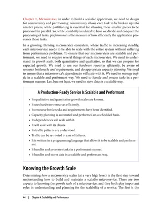 Chapter 1, Microservices, in order to build a scalable application, we need to design
for concurrency and partitioning: concurrency allows each task to be broken up into
smaller pieces, while partitioning is essential for allowing these smaller pieces to be
processed in parallel. So, while scalability is related to how we divide and conquer the
processing of tasks, performance is the measure of how efficiently the application pro‐
cesses those tasks.
In a growing, thriving microservice ecosystem, where traffic is increasing steadily,
each microservice needs to be able to scale with the entire system without suffering
from performance problems. To ensure that our microservices are scalable and per‐
formant, we need to require several things of each microservice. We need to under‐
stand its growth scale, both quantitative and qualitative, so that we can prepare for
expected growth. We need to use our hardware resources efficiently, be aware of
resource bottlenecks and requirements, and do appropriate capacity planning. We need
to ensure that a microservice’s dependencies will scale with it. We need to manage traf‐
fic in a scalable and performant way. We need to handle and process tasks in a per‐
formant manner. Last but not least, we need to store data in a scalable way.
A Production-Ready Service Is Scalable and Performant
• Its qualitative and quantitative growth scales are known.
• It uses hardware resources efficiently.
• Its resource bottlenecks and requirements have been identified.
• Capacity planning is automated and performed on a scheduled basis.
• Its dependencies will scale with it.
• It will scale with its clients.
• Its traffic patterns are understood.
• Traffic can be re-routed in case of failures.
• It is written in a programming language that allows it to be scalable and perform‐
ant.
• It handles and processes tasks in a performant manner.
• It handles and stores data in a scalable and performant way.
Knowing the Growth Scale
Determining how a microservice scales (at a very high level) is the first step toward
understanding how to build and maintain a scalable microservice. There are two
aspects to knowing the growth scale of a microservice, and they both play important
roles in understanding and planning for the scalability of a service. The first is the
44 | Chapter 4: Scalability and Performance
 