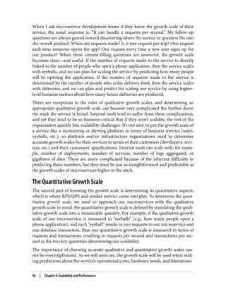 When I ask microservice development teams if they know the growth scale of their
service, the usual response is, “It can handle x requests per second.” My follow-up
questions are always geared toward discovering where the service in question fits into
the overall product: When are requests made? Is it one request per trip? One request
each time someone opens the app? One request every time a new user signs up for
our product? When these context-filling questions are answered, the growth scale
becomes clear—and useful. If the number of requests made to the service is directly
linked to the number of people who open a phone application, then the service scales
with eyeballs, and we can plan for scaling the service by predicting how many people
will be opening the application. If the number of requests made to the service is
determined by the number of people who order delivery food, then the service scales
with deliveries, and we can plan and predict for scaling our service by using higher-
level business metrics about how many future deliveries are predicted.
There are exceptions to the rules of qualitative growth scales, and determining an
appropriate qualitative growth scale can become very complicated the further down
the stack the service is found. Internal tools tend to suffer from these complications,
and yet they tend to be so business-critical that if they aren’t scalable, the rest of the
organization quickly hits scalability challenges. It’s not easy to put the growth scale of
a service like a monitoring or alerting platform in terms of business metrics (users,
eyeballs, etc.), so platform and/or infrastructure organizations need to determine
accurate growth scales for their services in terms of their customers (developers, serv‐
ices, etc.) and their customers’ specifications. Internal tools can scale with, for exam‐
ple, number of deployments, number of services, number of logs aggregated, or
gigabytes of data. These are more complicated because of the inherent difficulty in
predicting these numbers, but they must be just as straightforward and predictable as
the growth scales of microservices higher in the stack.
The Quantitative Growth Scale
The second part of knowing the growth scale is determining its quantitative aspects,
which is where RPS/QPS and similar metrics come into play. To determine the quan‐
titative growth scale, we need to approach our microservices with the qualitative
growth scale in mind: the quantitative growth scale is defined by translating the quali‐
tative growth scale into a measurable quantity. For example, if the qualitative growth
scale of our microservice is measured in “eyeballs” (e.g., how many people open a
phone application), and each “eyeball” results in two requests to our microservice and
one database transaction, then our quantitative growth scale is measured in terms of
requests and transactions, resulting in requests per second and transactions per sec‐
ond as the two key quantities determining our scalability.
The importance of choosing accurate qualitative and quantitative growth scales can‐
not be overemphasized. As we will soon see, the growth scale will be used when mak‐
ing predictions about the service’s operational costs, hardware needs, and limitations.
46 | Chapter 4: Scalability and Performance
 