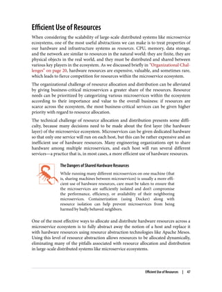 Efficient Use of Resources
When considering the scalability of large-scale distributed systems like microservice
ecosystems, one of the most useful abstractions we can make is to treat properties of
our hardware and infrastructure systems as resources. CPU, memory, data storage,
and the network are similar to resources in the natural world: they are finite, they are
physical objects in the real world, and they must be distributed and shared between
various key players in the ecosystem. As we discussed briefly in “Organizational Chal‐
lenges” on page 20, hardware resources are expensive, valuable, and sometimes rare,
which leads to fierce competition for resources within the microservice ecosystem.
The organizational challenge of resource allocation and distribution can be alleviated
by giving business-critical microservices a greater share of the resources. Resource
needs can be prioritized by categorizing various microservices within the ecosystem
according to their importance and value to the overall business: if resources are
scarce across the ecosystem, the most business-critical services can be given higher
priority with regard to resource allocation.
The technical challenge of resource allocation and distribution presents some diffi‐
culty, because many decisions need to be made about the first layer (the hardware
layer) of the microservice ecosystem. Microservices can be given dedicated hardware
so that only one service will run on each host, but this can be rather expensive and an
inefficient use of hardware resources. Many engineering organizations opt to share
hardware among multiple microservices, and each host will run several different
services—a practice that is, in most cases, a more efficient use of hardware resources.
The Dangers of Shared Hardware Resources
While running many different microservices on one machine (that
is, sharing machines between microservices) is usually a more effi‐
cient use of hardware resources, care must be taken to ensure that
the microservices are sufficiently isolated and don’t compromise
the performance, efficiency, or availability of their neighboring
microservices. Containerization (using Docker) along with
resource isolation can help prevent microservices from being
harmed by badly behaved neighbors.
One of the most effective ways to allocate and distribute hardware resources across a
microservice ecosystem is to fully abstract away the notion of a host and replace it
with hardware resources using resource abstraction technologies like Apache Mesos.
Using this level of resource abstraction allows resources to be allocated dynamically,
eliminating many of the pitfalls associated with resource allocation and distribution
in large-scale distributed systems like microservice ecosystems.
Efficient Use of Resources | 47
 