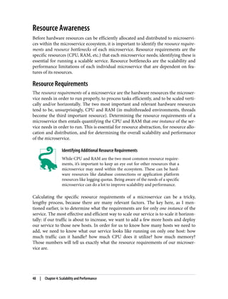 Resource Awareness
Before hardware resources can be efficiently allocated and distributed to microservi‐
ces within the microservice ecosystem, it is important to identify the resource require‐
ments and resource bottlenecks of each microservice. Resource requirements are the
specific resources (CPU, RAM, etc.) that each microservice needs; identifying these is
essential for running a scalable service. Resource bottlenecks are the scalability and
performance limitations of each individual microservice that are dependent on fea‐
tures of its resources.
Resource Requirements
The resource requirements of a microservice are the hardware resources the microser‐
vice needs in order to run properly, to process tasks efficiently, and to be scaled verti‐
cally and/or horizontally. The two most important and relevant hardware resources
tend to be, unsurprisingly, CPU and RAM (in multithreaded environments, threads
become the third important resource). Determining the resource requirements of a
microservice then entails quantifying the CPU and RAM that one instance of the ser‐
vice needs in order to run. This is essential for resource abstraction, for resource allo‐
cation and distribution, and for determining the overall scalability and performance
of the microservice.
Identifying Additional Resource Requirements
While CPU and RAM are the two most common resource require‐
ments, it’s important to keep an eye out for other resources that a
microservice may need within the ecosystem. These can be hard‐
ware resources like database connections or application platform
resources like logging quotas. Being aware of the needs of a specific
microservice can do a lot to improve scalability and performance.
Calculating the specific resource requirements of a microservice can be a tricky,
lengthy process, because there are many relevant factors. The key here, as I men‐
tioned earlier, is to determine what the requirements are for only one instance of the
service. The most effective and efficient way to scale our service is to scale it horizon‐
tally: if our traffic is about to increase, we want to add a few more hosts and deploy
our service to those new hosts. In order for us to know how many hosts we need to
add, we need to know what our service looks like running on only one host: how
much traffic can it handle? how much CPU does it utilize? how much memory?
Those numbers will tell us exactly what the resource requirements of our microser‐
vice are.
48 | Chapter 4: Scalability and Performance
 