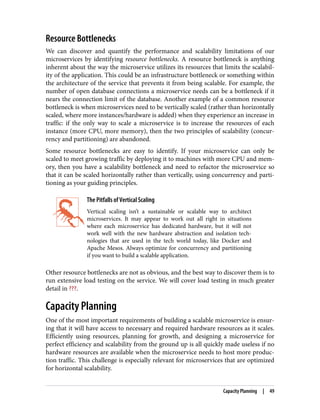 Resource Bottlenecks
We can discover and quantify the performance and scalability limitations of our
microservices by identifying resource bottlenecks. A resource bottleneck is anything
inherent about the way the microservice utilizes its resources that limits the scalabil‐
ity of the application. This could be an infrastructure bottleneck or something within
the architecture of the service that prevents it from being scalable. For example, the
number of open database connections a microservice needs can be a bottleneck if it
nears the connection limit of the database. Another example of a common resource
bottleneck is when microservices need to be vertically scaled (rather than horizontally
scaled, where more instances/hardware is added) when they experience an increase in
traffic: if the only way to scale a microservice is to increase the resources of each
instance (more CPU, more memory), then the two principles of scalability (concur‐
rency and partitioning) are abandoned.
Some resource bottlenecks are easy to identify. If your microservice can only be
scaled to meet growing traffic by deploying it to machines with more CPU and mem‐
ory, then you have a scalability bottleneck and need to refactor the microservice so
that it can be scaled horizontally rather than vertically, using concurrency and parti‐
tioning as your guiding principles.
The Pitfalls of Vertical Scaling
Vertical scaling isn’t a sustainable or scalable way to architect
microservices. It may appear to work out all right in situations
where each microservice has dedicated hardware, but it will not
work well with the new hardware abstraction and isolation tech‐
nologies that are used in the tech world today, like Docker and
Apache Mesos. Always optimize for concurrency and partitioning
if you want to build a scalable application.
Other resource bottlenecks are not as obvious, and the best way to discover them is to
run extensive load testing on the service. We will cover load testing in much greater
detail in ???.
Capacity Planning
One of the most important requirements of building a scalable microservice is ensur‐
ing that it will have access to necessary and required hardware resources as it scales.
Efficiently using resources, planning for growth, and designing a microservice for
perfect efficiency and scalability from the ground up is all quickly made useless if no
hardware resources are available when the microservice needs to host more produc‐
tion traffic. This challenge is especially relevant for microservices that are optimized
for horizontal scalability.
Capacity Planning | 49
 