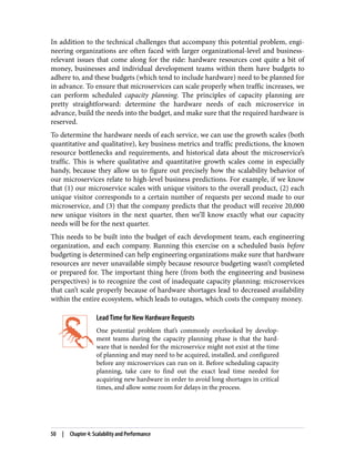 In addition to the technical challenges that accompany this potential problem, engi‐
neering organizations are often faced with larger organizational-level and business-
relevant issues that come along for the ride: hardware resources cost quite a bit of
money, businesses and individual development teams within them have budgets to
adhere to, and these budgets (which tend to include hardware) need to be planned for
in advance. To ensure that microservices can scale properly when traffic increases, we
can perform scheduled capacity planning. The principles of capacity planning are
pretty straightforward: determine the hardware needs of each microservice in
advance, build the needs into the budget, and make sure that the required hardware is
reserved.
To determine the hardware needs of each service, we can use the growth scales (both
quantitative and qualitative), key business metrics and traffic predictions, the known
resource bottlenecks and requirements, and historical data about the microservice’s
traffic. This is where qualitative and quantitative growth scales come in especially
handy, because they allow us to figure out precisely how the scalability behavior of
our microservices relate to high-level business predictions. For example, if we know
that (1) our microservice scales with unique visitors to the overall product, (2) each
unique visitor corresponds to a certain number of requests per second made to our
microservice, and (3) that the company predicts that the product will receive 20,000
new unique visitors in the next quarter, then we’ll know exactly what our capacity
needs will be for the next quarter.
This needs to be built into the budget of each development team, each engineering
organization, and each company. Running this exercise on a scheduled basis before
budgeting is determined can help engineering organizations make sure that hardware
resources are never unavailable simply because resource budgeting wasn’t completed
or prepared for. The important thing here (from both the engineering and business
perspectives) is to recognize the cost of inadequate capacity planning: microservices
that can’t scale properly because of hardware shortages lead to decreased availability
within the entire ecosystem, which leads to outages, which costs the company money.
Lead Time for New Hardware Requests
One potential problem that’s commonly overlooked by develop‐
ment teams during the capacity planning phase is that the hard‐
ware that is needed for the microservice might not exist at the time
of planning and may need to be acquired, installed, and configured
before any microservices can run on it. Before scheduling capacity
planning, take care to find out the exact lead time needed for
acquiring new hardware in order to avoid long shortages in critical
times, and allow some room for delays in the process.
50 | Chapter 4: Scalability and Performance
 