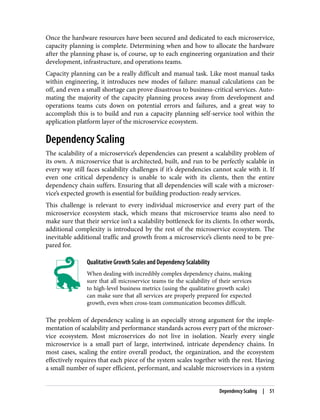 Once the hardware resources have been secured and dedicated to each microservice,
capacity planning is complete. Determining when and how to allocate the hardware
after the planning phase is, of course, up to each engineering organization and their
development, infrastructure, and operations teams.
Capacity planning can be a really difficult and manual task. Like most manual tasks
within engineering, it introduces new modes of failure: manual calculations can be
off, and even a small shortage can prove disastrous to business-critical services. Auto‐
mating the majority of the capacity planning process away from development and
operations teams cuts down on potential errors and failures, and a great way to
accomplish this is to build and run a capacity planning self-service tool within the
application platform layer of the microservice ecosystem.
Dependency Scaling
The scalability of a microservice’s dependencies can present a scalability problem of
its own. A microservice that is architected, built, and run to be perfectly scalable in
every way still faces scalability challenges if it’s dependencies cannot scale with it. If
even one critical dependency is unable to scale with its clients, then the entire
dependency chain suffers. Ensuring that all dependencies will scale with a microser‐
vice’s expected growth is essential for building production-ready services.
This challenge is relevant to every individual microservice and every part of the
microservice ecosystem stack, which means that microservice teams also need to
make sure that their service isn’t a scalability bottleneck for its clients. In other words,
additional complexity is introduced by the rest of the microservice ecosystem. The
inevitable additional traffic and growth from a microservice’s clients need to be pre‐
pared for.
Qualitative Growth Scales and Dependency Scalability
When dealing with incredibly complex dependency chains, making
sure that all microservice teams tie the scalability of their services
to high-level business metrics (using the qualitative growth scale)
can make sure that all services are properly prepared for expected
growth, even when cross-team communication becomes difficult.
The problem of dependency scaling is an especially strong argument for the imple‐
mentation of scalability and performance standards across every part of the microser‐
vice ecosystem. Most microservices do not live in isolation. Nearly every single
microservice is a small part of large, intertwined, intricate dependency chains. In
most cases, scaling the entire overall product, the organization, and the ecosystem
effectively requires that each piece of the system scales together with the rest. Having
a small number of super efficient, performant, and scalable microservices in a system
Dependency Scaling | 51
 