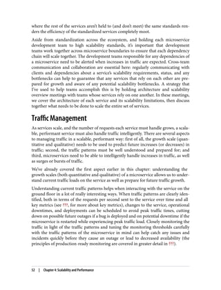 where the rest of the services aren’t held to (and don’t meet) the same standards ren‐
ders the efficiency of the standardized services completely moot.
Aside from standardization across the ecosystem, and holding each microservice
development team to high scalability standards, it’s important that development
teams work together across microservice boundaries to ensure that each dependency
chain will scale together. The development teams responsible for any dependencies of
a microservice need to be alerted when increases in traffic are expected. Cross-team
communication and collaboration are essential here: regularly communicating with
clients and dependencies about a service’s scalability requirements, status, and any
bottlenecks can help to guarantee that any services that rely on each other are pre‐
pared for growth and aware of any potential scalability bottlenecks. A strategy that
I’ve used to help teams accomplish this is by holding architecture and scalability
overview meetings with teams whose services rely on one another. In these meetings,
we cover the architecture of each service and its scalability limitations, then discuss
together what needs to be done to scale the entire set of services.
Traffic Management
As services scale, and the number of requests each service must handle grows, a scala‐
ble, performant service must also handle traffic intelligently. There are several aspects
to managing traffic in a scalable, performant way: first of all, the growth scale (quan‐
titative and qualitative) needs to be used to predict future increases (or decreases) in
traffic; second, the traffic patterns must be well understood and prepared for; and
third, microservices need to be able to intelligently handle increases in traffic, as well
as surges or bursts of traffic.
We’ve already covered the first aspect earlier in this chapter: understanding the
growth scales (both quantitative and qualitative) of a microservice allows us to under‐
stand current traffic loads on the service as well as prepare for future traffic growth.
Understanding current traffic patterns helps when interacting with the service on the
ground floor in a lot of really interesting ways. When traffic patterns are clearly iden‐
tified, both in terms of the requests per second sent to the service over time and all
key metrics (see ???, for more about key metrics), changes to the service, operational
downtimes, and deployments can be scheduled to avoid peak traffic times, cutting
down on possible future outages if a bug is deployed and on potential downtime if the
microservice is restarted while experiencing peak traffic load. Closely monitoring the
traffic in light of the traffic patterns and tuning the monitoring thresholds carefully
with the traffic patterns of the microservice in mind can help catch any issues and
incidents quickly before they cause an outage or lead to decreased availability (the
principles of production-ready monitoring are covered in greater detail in ???).
52 | Chapter 4: Scalability and Performance
 