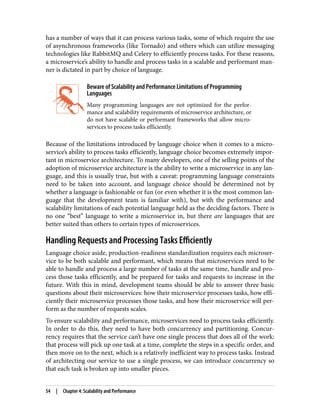 has a number of ways that it can process various tasks, some of which require the use
of asynchronous frameworks (like Tornado) and others which can utilize messaging
technologies like RabbitMQ and Celery to efficiently process tasks. For these reasons,
a microservice’s ability to handle and process tasks in a scalable and performant man‐
ner is dictated in part by choice of language.
Beware of Scalability and Performance Limitations of Programming
Languages
Many programming languages are not optimized for the perfor‐
mance and scalability requirements of microservice architecture, or
do not have scalable or performant frameworks that allow micro‐
services to process tasks efficiently.
Because of the limitations introduced by language choice when it comes to a micro‐
service’s ability to process tasks efficiently, language choice becomes extremely impor‐
tant in microservice architecture. To many developers, one of the selling points of the
adoption of microservice architecture is the ability to write a microservice in any lan‐
guage, and this is usually true, but with a caveat: programming language constraints
need to be taken into account, and language choice should be determined not by
whether a language is fashionable or fun (or even whether it is the most common lan‐
guage that the development team is familiar with), but with the performance and
scalability limitations of each potential language held as the deciding factors. There is
no one “best” language to write a microservice in, but there are languages that are
better suited than others to certain types of microservices.
Handling Requests and Processing Tasks Efficiently
Language choice aside, production-readiness standardization requires each microser‐
vice to be both scalable and performant, which means that microservices need to be
able to handle and process a large number of tasks at the same time, handle and pro‐
cess those tasks efficiently, and be prepared for tasks and requests to increase in the
future. With this in mind, development teams should be able to answer three basic
questions about their microservices: how their microservice processes tasks, how effi‐
ciently their microservice processes those tasks, and how their microservice will per‐
form as the number of requests scales.
To ensure scalability and performance, microservices need to process tasks efficiently.
In order to do this, they need to have both concurrency and partitioning. Concur‐
rency requires that the service can’t have one single process that does all of the work:
that process will pick up one task at a time, complete the steps in a specific order, and
then move on to the next, which is a relatively inefficient way to process tasks. Instead
of architecting our service to use a single process, we can introduce concurrency so
that each task is broken up into smaller pieces.
54 | Chapter 4: Scalability and Performance
 