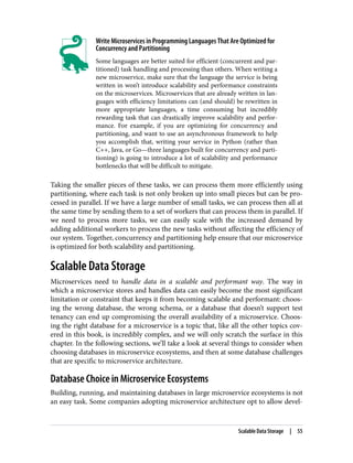 Write Microservices in Programming Languages That Are Optimized for
Concurrency and Partitioning
Some languages are better suited for efficient (concurrent and par‐
titioned) task handling and processing than others. When writing a
new microservice, make sure that the language the service is being
written in won’t introduce scalability and performance constraints
on the microservices. Microservices that are already written in lan‐
guages with efficiency limitations can (and should) be rewritten in
more appropriate languages, a time consuming but incredibly
rewarding task that can drastically improve scalability and perfor‐
mance. For example, if you are optimizing for concurrency and
partitioning, and want to use an asynchronous framework to help
you accomplish that, writing your service in Python (rather than
C++, Java, or Go—three languages built for concurrency and parti‐
tioning) is going to introduce a lot of scalability and performance
bottlenecks that will be difficult to mitigate.
Taking the smaller pieces of these tasks, we can process them more efficiently using
partitioning, where each task is not only broken up into small pieces but can be pro‐
cessed in parallel. If we have a large number of small tasks, we can process then all at
the same time by sending them to a set of workers that can process them in parallel. If
we need to process more tasks, we can easily scale with the increased demand by
adding additional workers to process the new tasks without affecting the efficiency of
our system. Together, concurrency and partitioning help ensure that our microservice
is optimized for both scalability and partitioning.
Scalable Data Storage
Microservices need to handle data in a scalable and performant way. The way in
which a microservice stores and handles data can easily become the most significant
limitation or constraint that keeps it from becoming scalable and performant: choos‐
ing the wrong database, the wrong schema, or a database that doesn’t support test
tenancy can end up compromising the overall availability of a microservice. Choos‐
ing the right database for a microservice is a topic that, like all the other topics cov‐
ered in this book, is incredibly complex, and we will only scratch the surface in this
chapter. In the following sections, we’ll take a look at several things to consider when
choosing databases in microservice ecosystems, and then at some database challenges
that are specific to microservice architecture.
Database Choice in Microservice Ecosystems
Building, running, and maintaining databases in large microservice ecosystems is not
an easy task. Some companies adopting microservice architecture opt to allow devel‐
Scalable Data Storage | 55
 