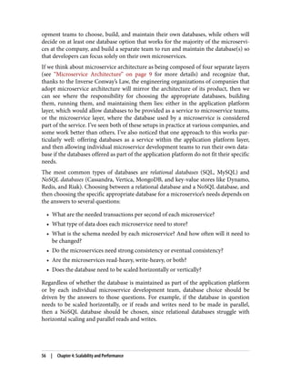 opment teams to choose, build, and maintain their own databases, while others will
decide on at least one database option that works for the majority of the microservi‐
ces at the company, and build a separate team to run and maintain the database(s) so
that developers can focus solely on their own microservices.
If we think about microservice architecture as being composed of four separate layers
(see “Microservice Architecture” on page 9 for more details) and recognize that,
thanks to the Inverse Conway’s Law, the engineering organizations of companies that
adopt microservice architecture will mirror the architecture of its product, then we
can see where the responsibility for choosing the appropriate databases, building
them, running them, and maintaining them lies: either in the application platform
layer, which would allow databases to be provided as a service to microservice teams,
or the microservice layer, where the database used by a microservice is considered
part of the service. I’ve seen both of these setups in practice at various companies, and
some work better than others. I’ve also noticed that one approach to this works par‐
ticularly well: offering databases as a service within the application platform layer,
and then allowing individual microservice development teams to run their own data‐
base if the databases offered as part of the application platform do not fit their specific
needs.
The most common types of databases are relational databases (SQL, MySQL) and
NoSQL databases (Cassandra, Vertica, MongoDB, and key-value stores like Dynamo,
Redis, and Riak). Choosing between a relational database and a NoSQL database, and
then choosing the specific appropriate database for a microservice’s needs depends on
the answers to several questions:
• What are the needed transactions per second of each microservice?
• What type of data does each microservice need to store?
• What is the schema needed by each microservice? And how often will it need to
be changed?
• Do the microservices need strong consistency or eventual consistency?
• Are the microservices read-heavy, write-heavy, or both?
• Does the database need to be scaled horizontally or vertically?
Regardless of whether the database is maintained as part of the application platform
or by each individual microservice development team, database choice should be
driven by the answers to those questions. For example, if the database in question
needs to be scaled horizontally, or if reads and writes need to be made in parallel,
then a NoSQL database should be chosen, since relational databases struggle with
horizontal scaling and parallel reads and writes.
56 | Chapter 4: Scalability and Performance
 
