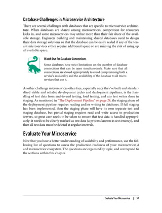 Database Challenges in Microservice Architecture
There are several challenges with databases that are specific to microservice architec‐
ture. When databases are shared among microservices, competition for resources
kicks in, and some microservices may utilize more than their fair share of the avail‐
able storage. Engineers building and maintaining shared databases need to design
their data storage solutions so that the database can be easily scaled if any of the ten‐
ant microservices either require additional space or are running the risk of using up
all available space.
Watch Out for Database Connections
Some databases have strict limitations on the number of database
connections that can be open simultaneously. Make sure that all
connections are closed appropriately to avoid compromising both a
service’s availability and the availability of the database to all micro‐
services that use it.
Another challenge microservices often face, especially once they’ve built and standar‐
dized stable and reliable development cycles and deployment pipelines, is the han‐
dling of test data from end-to-end testing, load testing, and any test writes done in
staging. As mentioned in “The Deployment Pipeline” on page 28, the staging phase of
the deployment pipeline requires reading and/or writing to databases. If full staging
has been implemented, then the staging phase will have its own separate test and
staging database, but partial staging requires read and write access to production
servers, so great care needs to be taken to ensure that test data is handled appropri‐
ately: it needs to be clearly marked as test data (a process known as test tenancy), and
then all test data must be deleted at regular intervals.
Evaluate Your Microservice
Now that you have a better understanding of scalability and performance, use the fol‐
lowing list of questions to assess the production-readiness of your microservice(s)
and microservice ecosystem. The questions are organized by topic, and correspond to
the sections within this chapter.
Evaluate Your Microservice | 57
 
