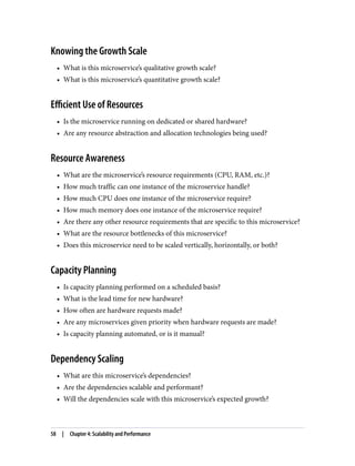 Knowing the Growth Scale
• What is this microservice’s qualitative growth scale?
• What is this microservice’s quantitative growth scale?
Efficient Use of Resources
• Is the microservice running on dedicated or shared hardware?
• Are any resource abstraction and allocation technologies being used?
Resource Awareness
• What are the microservice’s resource requirements (CPU, RAM, etc.)?
• How much traffic can one instance of the microservice handle?
• How much CPU does one instance of the microservice require?
• How much memory does one instance of the microservice require?
• Are there any other resource requirements that are specific to this microservice?
• What are the resource bottlenecks of this microservice?
• Does this microservice need to be scaled vertically, horizontally, or both?
Capacity Planning
• Is capacity planning performed on a scheduled basis?
• What is the lead time for new hardware?
• How often are hardware requests made?
• Are any microservices given priority when hardware requests are made?
• Is capacity planning automated, or is it manual?
Dependency Scaling
• What are this microservice’s dependencies?
• Are the dependencies scalable and performant?
• Will the dependencies scale with this microservice’s expected growth?
58 | Chapter 4: Scalability and Performance
 
