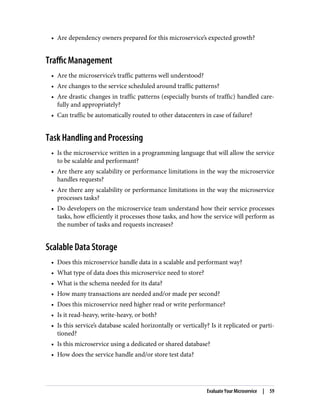 • Are dependency owners prepared for this microservice’s expected growth?
Traffic Management
• Are the microservice’s traffic patterns well understood?
• Are changes to the service scheduled around traffic patterns?
• Are drastic changes in traffic patterns (especially bursts of traffic) handled care‐
fully and appropriately?
• Can traffic be automatically routed to other datacenters in case of failure?
Task Handling and Processing
• Is the microservice written in a programming language that will allow the service
to be scalable and performant?
• Are there any scalability or performance limitations in the way the microservice
handles requests?
• Are there any scalability or performance limitations in the way the microservice
processes tasks?
• Do developers on the microservice team understand how their service processes
tasks, how efficiently it processes those tasks, and how the service will perform as
the number of tasks and requests increases?
Scalable Data Storage
• Does this microservice handle data in a scalable and performant way?
• What type of data does this microservice need to store?
• What is the schema needed for its data?
• How many transactions are needed and/or made per second?
• Does this microservice need higher read or write performance?
• Is it read-heavy, write-heavy, or both?
• Is this service’s database scaled horizontally or vertically? Is it replicated or parti‐
tioned?
• Is this microservice using a dedicated or shared database?
• How does the service handle and/or store test data?
Evaluate Your Microservice | 59
 
