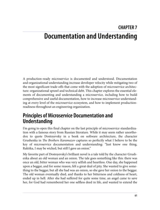 CHAPTER 7
Documentation and Understanding
A production-ready microservice is documented and understood. Documentation
and organizational understanding increase developer velocity while mitigating two of
the most significant trade-offs that come with the adoption of microservice architec‐
ture: organizational sprawl and technical debt. This chapter explores the essential ele‐
ments of documenting and understanding a microservice, including how to build
comprehensive and useful documentation, how to increase microservice understand‐
ing at every level of the microservice ecosystem, and how to implement production-
readiness throughout an engineering organization.
Principles of Microservice Documentation and
Understanding
I’m going to open this final chapter on the last principle of microservice standardiza‐
tion with a famous story from Russian literature. While it may seem rather unortho‐
dox to quote Dostoyevsky in a book on software architecture, the character
Grushenka in The Brothers Karamazov captures so perfectly what I believe to be the
key of microservice documentation and understanding: “Just know one thing,
Rakitka, I may be wicked, but still I gave an onion.”
My favorite part of Dostoyevsky’s brilliant novel is a tale told by the character Grush‐
enka about an old woman and an onion. The tale goes something like this: there was
once an old, bitter woman who was very selfish and heartless. One day, she happened
upon a beggar, and for some reason, felt a great deal of pity. She wanted to give some‐
thing to the beggar, but all she had was an onion, so she gave her onion to the beggar.
The old woman eventually died, and thanks to her bitterness and coldness of heart,
ended up in hell. After she had suffered for quite some time, an angel came to save
her, for God had remembered her one selfless deed in life, and wanted to extend the
61
 