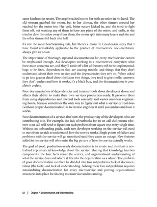 same kindness in return. The angel reached out to her with an onion in his hand. The
old woman grabbed the onion, but to her dismay, the other sinners around her
reached for the onion too. Her cold, bitter nature kicked in, and she tried to fight
them off, not wanting any of them to have any piece of the onion, and sadly, as she
tried to claw the onion away from them, the onion split into many layers and she and
the other sinners fell back into hell.
It’s not the most heartwarming tale, but there’s a moral to Grushenka’s story that I
have found remarkably applicable to the practice of microservice documentation:
always give an onion.
The importance of thorough, updated documentation for every microservice cannot
be emphasized enough. Ask developers working in a microservice ecosystem what
their main concerns are, and they’ll rattle off a list of features still to be implemented,
bugs to be fixed, dependencies that are causing trouble, and things that they don’t
understand about their own service and the dependencies they rely on. When asked
to go into greater detail about the latter two things, they tend to give similar answers:
they don’t understand how it works, it’s a black box, and the documentation is com‐
pletely useless.
Poor documentation of dependencies and internal tools slows developers down and
affects their ability to make their own services production-ready. It prevents them
from using dependencies and internal tools correctly and wastes countless engineer‐
ing hours, because sometimes the only way to figure out what a service or tool does
(without proper documentation) is to reverse-engineer it until you understand how it
works.
Poor documentation of a service also hurts the productivity of the developers who are
contributing to it. For example, the lack of runbooks for an on-call shift means who‐
ever is on call will need to figure out each problem from square one every single time.
Without an onboarding guide, each new developer working on the service will need
to start from scratch to understand how the service works. Single points of failure and
problems with the service will go unnoticed until they cause an outage. New features
added to the service will often miss the big picture of how the service actually works.
The goal of good, production-ready documentation is to create and maintain a cen‐
tralized repository of knowledge about the service. Sharing that knowledge has two
components: the bare facts about the service, and organizational understanding of
what the service does and where it fits into the organization as a whole. The problem
of poor documentation can then be divided into two subproblems: lack of documen‐
tation (the facts) and lack of understanding. Solving these two subproblems requires
standardizing documentation for every microservice and putting organizational
structures into place for sharing microservice understanding.
62 | Chapter 7: Documentation and Understanding
 