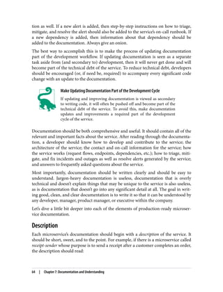 tion as well. If a new alert is added, then step-by-step instructions on how to triage,
mitigate, and resolve the alert should also be added to the service’s on-call runbook. If
a new dependency is added, then information about that dependency should be
added to the documentation. Always give an onion.
The best way to accomplish this is to make the process of updating documentation
part of the development workflow. If updating documentation is seen as a separate
task aside from (and secondary to) development, then it will never get done and will
become part of the technical debt of the service. To reduce technical debt, developers
should be encouraged (or, if need be, required) to accompany every significant code
change with an update to the documentation.
Make Updating Documentation Part of the Development Cycle
If updating and improving documentation is viewed as secondary
to writing code, it will often be pushed off and become part of the
technical debt of the service. To avoid this, make documentation
updates and improvements a required part of the development
cycle of the service.
Documentation should be both comprehensive and useful. It should contain all of the
relevant and important facts about the service. After reading through the documenta‐
tion, a developer should know how to develop and contribute to the service; the
architecture of the service; the contact and on-call information for the service; how
the service works (request flows, endpoints, dependencies, etc.); how to triage, miti‐
gate, and fix incidents and outages as well as resolve alerts generated by the service;
and answers to frequently asked questions about the service.
Most importantly, documentation should be written clearly and should be easy to
understand. Jargon-heavy documentation is useless, documentation that is overly
technical and doesn’t explain things that may be unique to the service is also useless,
as is documentation that doesn’t go into any significant detail at all. The goal in writ‐
ing good, clean, and clear documentation is to write it so that it can be understood by
any developer, manager, product manager, or executive within the company.
Let’s dive a little bit deeper into each of the elements of production-ready microser‐
vice documentation.
Description
Each microservice’s documentation should begin with a description of the service. It
should be short, sweet, and to the point. For example, if there is a microservice called
receipt-sender whose purpose is to send a receipt after a customer completes an order,
the description should read:
64 | Chapter 7: Documentation and Understanding
 