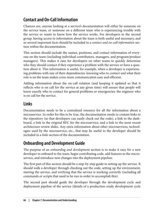Contact and On-Call Information
Chances are, anyone looking at a service’s documentation will either be someone on
the service team, or someone on a different team who is experiencing trouble with
the service or wants to know how the service works. For developers in the second
group, having access to information about the team is both useful and necessary, and
so several important facts should be included in a contact and on-call information sec‐
tion within the documentation.
This section should include the names, positions, and contact information of every‐
one on the team (including individual contributors, managers, and program/product
managers). This makes it easy for developers on other teams to quickly determine
who they should contact if they experience a problem with the service or have a ques‐
tion about it. This information is useful, for example, when a developer is experienc‐
ing problems with one of their dependencies: knowing who to contact and what their
role is on the team makes cross-team communication easy and efficient.
Adding information about the on-call rotation (and keeping it updated so that it
reflects who is on call for the service at any given time) will ensure that people will
know exactly who to contact for general problems or emergencies: the engineer who
is on call for the service.
Links
Documentation needs to be a centralized resource for all the information about a
microservice. In order for this to be true, the documentation needs to contain links to
the repository (so that developers can easily check out the code), a link to the dash‐
board, a link to the original RFC for the microservice, and a link to the most recent
architecture review slides. Any extra information about other microservices, technol‐
ogies used by the microservice, etc., that may be useful to the developer should be
included in a links section of the documentation.
Onboarding and Development Guide
The purpose of an onboarding and development section is to make it easy for a new
developer to onboard to the team, begin contributing code, add features to the micro‐
service, and introduce new changes into the deployment pipeline.
The first part of this section should be a step-by-step guide to setting up the service. It
should walk a developer through checking out the code, setting up the environment,
starting the service, and verifying that the service is working correctly (including all
commands or scripts that need to be run in order to accomplish this).
The second part should guide the developer through the development cycle and
deployment pipeline of the service (details of a production-ready development cycle
66 | Chapter 7: Documentation and Understanding
 