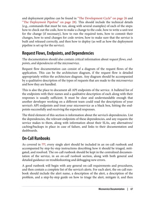 and deployment pipeline can be found in “The Development Cycle” on page 26 and
“The Deployment Pipeline” on page 28). This should include the technical details
(e.g., commands that must be run, along with several examples) of each of the steps:
how to check out the code, how to make a change to the code, how to write a unit test
for the change (if necessary), how to run the required tests, how to commit their
changes, how to send changes for code review, how to make sure that the service is
built and released correctly, and then how to deploy (as well as how the deployment
pipeline is set up for the service).
Request Flows, Endpoints, and Dependencies
The documentation should also contain critical information about request flows, end‐
points, and dependencies of the microservice.
Request flow documentation can consist of a diagram of the request flows of the
application. This can be the architecture diagram, if the request flow is detailed
appropriately within the architecture diagram. Any diagram should be accompanied
by a qualitative description of the types of requests that are made to the microservice
and how they are handled.
This is also the place to document all API endpoints of the service. A bulleted list of
the endpoints with their names and a qualitative description of each along with their
responses is usually sufficient. It must be clear and understandable enough that
another developer working on a different team could read the descriptions of your
service’s API endpoints and treat your microservice as a black box, hitting the end‐
points successfully and receiving the expected responses.
The third element of this section is information about the service’s dependencies. List
the dependencies, the relevant endpoints of these dependencies, and any requests the
service makes to them, along with information about their SLAs, any alternatives/
caching/backups in place in case of failure, and links to their documentation and
dashboards.
On-Call Runbooks
As covered in ???, every single alert should be included in an on-call runbook and
accompanied by step-by-step instructions describing how it should be triaged, miti‐
gated, and resolved. The on-call runbook should be kept in the centralized documen‐
tation of the service, in an on-call runbook section, along with both general and
detailed guidance on troubleshooting and debugging new errors.
A good runbook will begin with any general on-call requirements and procedures,
and then contain a complete list of the service’s alerts. For each alert, the on-call run‐
book should include the alert name, a description of the alert, a description of the
problem, and a step-by-step guide on how to triage the alert, mitigate it, and then
Microservice Documentation | 67
 