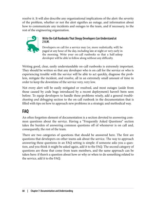 resolve it. It will also describe any organizational implications of the alert: the severity
of the problem, whether or not the alert signifies an outage, and information about
how to communicate any incidents and outages to the team, and if necessary, to the
rest of the engineering organization.
Write On-Call Runbooks That Sleepy Developers Can Understand at
2 A.M.
Developers on call for a service may (or, more realistically, will) be
paged at any hour of the day, including late at night or very early in
the morning. Write your on-call runbooks so that a half-asleep
developer will be able to follow along without any difficulty.
Writing good, clear, easily understandable on-call runbooks is extremely important.
They should be written so that any developer who is on call for the service or who is
experiencing trouble with the service will be able to act quickly, diagnose the prob‐
lem, mitigate the incident, and resolve, all in an extremely small amount of time in
order to keep the downtime of the service very, very low.
Not every alert will be easily mitigated or resolved, and most outages (aside from
those caused by code bugs introduced by a recent deployment) haven’t been seen
before. To equip developers to handle these problems wisely, add a general trouble‐
shooting and debugging section to the on-call runbook in the documentation that is
filled with tips on how to approach new problems in a strategic and methodical way.
FAQ
An often forgotten element of documentation is a section devoted to answering com‐
mon questions about the service. Having a “Frequently Asked Questions” section
takes the burden of answering common questions off of whomever is on call and,
consequently, the rest of the team.
There are two categories of questions that should be answered here. The first are
questions that developers on other teams ask about the service. The way to approach
answering these questions in an FAQ setting is simple: if someone asks you a ques‐
tion, and you think it might be asked again, add it to the FAQ. The second category of
questions are those that come from team members, and the same approach can be
taken here: if there’s a question about how or why or when to do something related to
the service, add it to the FAQ.
68 | Chapter 7: Documentation and Understanding
 