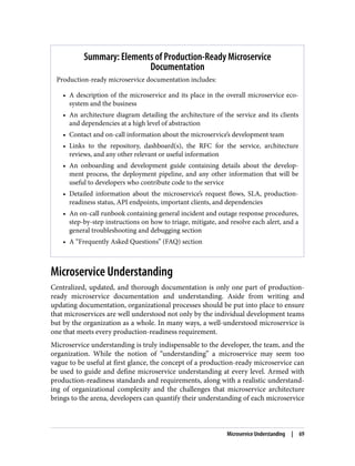 Summary: Elements of Production-Ready Microservice
Documentation
Production-ready microservice documentation includes:
• A description of the microservice and its place in the overall microservice eco‐
system and the business
• An architecture diagram detailing the architecture of the service and its clients
and dependencies at a high level of abstraction
• Contact and on-call information about the microservice’s development team
• Links to the repository, dashboard(s), the RFC for the service, architecture
reviews, and any other relevant or useful information
• An onboarding and development guide containing details about the develop‐
ment process, the deployment pipeline, and any other information that will be
useful to developers who contribute code to the service
• Detailed information about the microservice’s request flows, SLA, production-
readiness status, API endpoints, important clients, and dependencies
• An on-call runbook containing general incident and outage response procedures,
step-by-step instructions on how to triage, mitigate, and resolve each alert, and a
general troubleshooting and debugging section
• A “Frequently Asked Questions” (FAQ) section
Microservice Understanding
Centralized, updated, and thorough documentation is only one part of production-
ready microservice documentation and understanding. Aside from writing and
updating documentation, organizational processes should be put into place to ensure
that microservices are well understood not only by the individual development teams
but by the organization as a whole. In many ways, a well-understood microservice is
one that meets every production-readiness requirement.
Microservice understanding is truly indispensable to the developer, the team, and the
organization. While the notion of “understanding” a microservice may seem too
vague to be useful at first glance, the concept of a production-ready microservice can
be used to guide and define microservice understanding at every level. Armed with
production-readiness standards and requirements, along with a realistic understand‐
ing of organizational complexity and the challenges that microservice architecture
brings to the arena, developers can quantify their understanding of each microservice
Microservice Understanding | 69
 