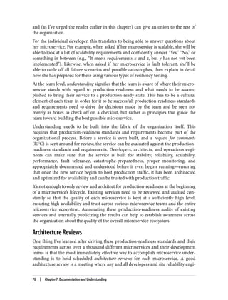 and (as I’ve urged the reader earlier in this chapter) can give an onion to the rest of
the organization.
For the individual developer, this translates to being able to answer questions about
her microservice. For example, when asked if her microservice is scalable, she will be
able to look at a list of scalability requirements and confidently answer “Yes,” “No,” or
something in between (e.g., “It meets requirements x and z, but y has not yet been
implemented”). Likewise, when asked if her microservice is fault tolerant, she’ll be
able to rattle off all failure scenarios and possible catastrophes, then explain in detail
how she has prepared for these using various types of resiliency testing.
At the team level, understanding signifies that the team is aware of where their micro‐
service stands with regard to production-readiness and what needs to be accom‐
plished to bring their service to a production-ready state. This has to be a cultural
element of each team in order for it to be successful: production-readiness standards
and requirements need to drive the decisions made by the team and be seen not
merely as boxes to check off on a checklist, but rather as principles that guide the
team toward building the best possible microservice.
Understanding needs to be built into the fabric of the organization itself. This
requires that production-readiness standards and requirements become part of the
organizational process. Before a service is even built, and a request for comments
(RFC) is sent around for review, the service can be evaluated against the production-
readiness standards and requirements. Developers, architects, and operations engi‐
neers can make sure that the service is built for stability, reliability, scalability,
performance, fault tolerance, catastrophe-preparedness, proper monitoring, and
appropriately documented and understood before it even begins running—ensuring
that once the new service begins to host production traffic, it has been architected
and optimized for availability and can be trusted with production traffic.
It’s not enough to only review and architect for production-readiness at the beginning
of a microservice’s lifecycle. Existing services need to be reviewed and audited con‐
stantly so that the quality of each microservice is kept at a sufficiently high level,
ensuring high availability and trust across various microservice teams and the entire
microservice ecosystem. Automating these production-readiness audits of existing
services and internally publicizing the results can help to establish awareness across
the organization about the quality of the overall microservice ecosystem.
Architecture Reviews
One thing I’ve learned after driving these production-readiness standards and their
requirements across over a thousand different microservices and their development
teams is that the most immediately effective way to accomplish microservice under‐
standing is to hold scheduled architecture reviews for each microservice. A good
architecture review is a meeting where any and all developers and site reliability engi‐
70 | Chapter 7: Documentation and Understanding
 