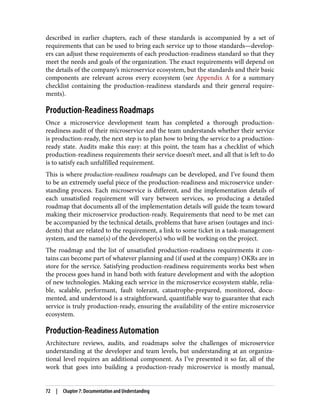 described in earlier chapters, each of these standards is accompanied by a set of
requirements that can be used to bring each service up to those standards—develop‐
ers can adjust these requirements of each production-readiness standard so that they
meet the needs and goals of the organization. The exact requirements will depend on
the details of the company’s microservice ecosystem, but the standards and their basic
components are relevant across every ecosystem (see Appendix A for a summary
checklist containing the production-readiness standards and their general require‐
ments).
Production-Readiness Roadmaps
Once a microservice development team has completed a thorough production-
readiness audit of their microservice and the team understands whether their service
is production-ready, the next step is to plan how to bring the service to a production-
ready state. Audits make this easy: at this point, the team has a checklist of which
production-readiness requirements their service doesn’t meet, and all that is left to do
is to satisfy each unfulfilled requirement.
This is where production-readiness roadmaps can be developed, and I’ve found them
to be an extremely useful piece of the production-readiness and microservice under‐
standing process. Each microservice is different, and the implementation details of
each unsatisfied requirement will vary between services, so producing a detailed
roadmap that documents all of the implementation details will guide the team toward
making their microservice production-ready. Requirements that need to be met can
be accompanied by the technical details, problems that have arisen (outages and inci‐
dents) that are related to the requirement, a link to some ticket in a task-management
system, and the name(s) of the developer(s) who will be working on the project.
The roadmap and the list of unsatisfied production-readiness requirements it con‐
tains can become part of whatever planning and (if used at the company) OKRs are in
store for the service. Satisfying production-readiness requirements works best when
the process goes hand in hand both with feature development and with the adoption
of new technologies. Making each service in the microservice ecosystem stable, relia‐
ble, scalable, performant, fault tolerant, catastrophe-prepared, monitored, docu‐
mented, and understood is a straightforward, quantifiable way to guarantee that each
service is truly production-ready, ensuring the availability of the entire microservice
ecosystem.
Production-Readiness Automation
Architecture reviews, audits, and roadmaps solve the challenges of microservice
understanding at the developer and team levels, but understanding at an organiza‐
tional level requires an additional component. As I’ve presented it so far, all of the
work that goes into building a production-ready microservice is mostly manual,
72 | Chapter 7: Documentation and Understanding
 