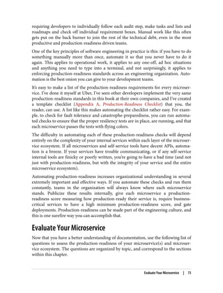 requiring developers to individually follow each audit step, make tasks and lists and
roadmaps and check off individual requirement boxes. Manual work like this often
gets put on the back burner to join the rest of the technical debt, even in the most
productive and production-readiness driven teams.
One of the key principles of software engineering in practice is this: if you have to do
something manually more than once, automate it so that you never have to do it
again. This applies to operational work, it applies to any one-off, ad hoc situations
and anything you need to type into a terminal, and not surprisingly, it applies to
enforcing production-readiness standards across an engineering organization. Auto‐
mation is the best onion you can give to your development teams.
It’s easy to make a list of the production-readiness requirements for every microser‐
vice. I’ve done it myself at Uber, I’ve seen other developers implement the very same
production-readiness standards in this book at their own companies, and I’ve created
a template checklist (Appendix A, Production-Readiness Checklist) that you, the
reader, can use. A list like this makes automating the checklist rather easy. For exam‐
ple, to check for fault tolerance and catastrophe-preparedness, you can run automa‐
ted checks to ensure that the proper resiliency tests are in place, are running, and that
each microservice passes the tests with flying colors.
The difficulty in automating each of these production-readiness checks will depend
entirely on the complexity of your internal services within each layer of the microser‐
vice ecosystem. If all microservices and self-service tools have decent APIs, automa‐
tion is a breeze. If your services have trouble communicating, or if any self-service
internal tools are finicky or poorly written, you’re going to have a bad time (and not
just with production-readiness, but with the integrity of your service and the entire
microservice ecosystem).
Automating production-readiness increases organizational understanding in several
extremely important and effective ways. If you automate these checks and run them
constantly, teams in the organization will always know where each microservice
stands. Publicize these results internally, give each microservice a production-
readiness score measuring how production-ready their service is, require business-
critical services to have a high minimum production-readiness score, and gate
deployments. Production-readiness can be made part of the engineering culture, and
this is one surefire way you can accomplish that.
Evaluate Your Microservice
Now that you have a better understanding of documentation, use the following list of
questions to assess the production-readiness of your microservice(s) and microser‐
vice ecosystem. The questions are organized by topic, and correspond to the sections
within this chapter.
Evaluate Your Microservice | 73
 