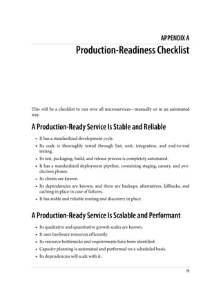 APPENDIX A
Production-Readiness Checklist
This will be a checklist to run over all microservices—manually or in an automated
way.
A Production-Ready Service Is Stable and Reliable
• It has a standardized development cycle.
• Its code is thoroughly tested through lint, unit, integration, and end-to-end
testing.
• Its test, packaging, build, and release process is completely automated.
• It has a standardized deployment pipeline, containing staging, canary, and pro‐
duction phases.
• Its clients are known.
• Its dependencies are known, and there are backups, alternatives, fallbacks, and
caching in place in case of failures.
• It has stable and reliable routing and discovery in place.
A Production-Ready Service Is Scalable and Performant
• Its qualitative and quantitative growth scales are known.
• It uses hardware resources efficiently.
• Its resource bottlenecks and requirements have been identified.
• Capacity planning is automated and performed on a scheduled basis.
• Its dependencies will scale with it.
75
 