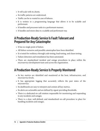 • It will scale with its clients.
• Its traffic patterns are understood.
• Traffic can be re-routed in case of failures.
• It is written in a programming language that allows it to be scalable and
performant.
• It handles and processes tasks in a performant manner.
• It handles and stores data in a scalable and performant way.
A Production-Ready Service Is Fault Tolerant and
Prepared for Any Catastrophe
• It has no single point of failure.
• All failure scenarios and possible catastrophes have been identified.
• It is tested for resiliency through code testing, load testing, and chaos testing.
• Failure detection and remediation has been automated.
• There are standardized incident and outage procedures in place within the
microservice development team and across the organization.
A Production-Ready Service Is Properly Monitored
• Its key metrics are identified and monitored at the host, infrastructure, and
microservice levels.
• It has appropriate logging that accurately reflects the past states of the
microservice.
• Its dashboards are easy to interpret and contain all key metrics.
• Its alerts are actionable and are defined by signal-providing thresholds.
• There is a dedicated on-call rotation responsible for monitoring and responding
to any incidents and outages.
• There is a clear, well-defined, and standardized on-call procedure in place for
handling incidents and outages.
76 | Appendix A: Production-Readiness Checklist
 