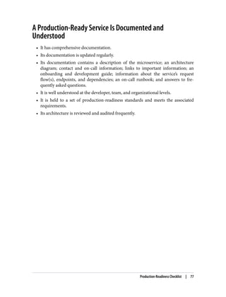 A Production-Ready Service Is Documented and
Understood
• It has comprehensive documentation.
• Its documentation is updated regularly.
• Its documentation contains a description of the microservice; an architecture
diagram; contact and on-call information; links to important information; an
onboarding and development guide; information about the service’s request
flow(s), endpoints, and dependencies; an on-call runbook; and answers to fre‐
quently asked questions.
• It is well understood at the developer, team, and organizational levels.
• It is held to a set of production-readiness standards and meets the associated
requirements.
• Its architecture is reviewed and audited frequently.
Production-Readiness Checklist | 77
 
