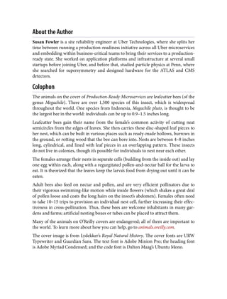 About the Author
Susan Fowler is a site reliability engineer at Uber Technologies, where she splits her
time between running a production-readiness initiative across all Uber microservices
and embedding within business-critical teams to bring their services to a production-
ready state. She worked on application platforms and infrastructure at several small
startups before joining Uber, and before that, studied particle physics at Penn, where
she searched for supersymmetry and designed hardware for the ATLAS and CMS
detectors.
Colophon
The animals on the cover of Production-Ready Microservices are leafcutter bees (of the
genus Megachile). There are over 1,500 species of this insect, which is widespread
throughout the world. One species from Indonesia, Megachile pluto, is thought to be
the largest bee in the world: individuals can be up to 0.9–1.5 inches long.
Leafcutter bees gain their name from the female’s common activity of cutting neat
semicircles from the edges of leaves. She then carries these disc-shaped leaf pieces to
her nest, which can be built in various places such as ready-made hollows, burrows in
the ground, or rotting wood that the bee can bore into. Nests are between 4–8 inches
long, cylindrical, and lined with leaf pieces in an overlapping pattern. These insects
do not live in colonies, though it’s possible for individuals to nest near each other.
The females arrange their nests in separate cells (building from the inside out) and lay
one egg within each, along with a regurgitated pollen-and-nectar ball for the larva to
eat. It is theorized that the leaves keep the larva’s food from drying out until it can be
eaten.
Adult bees also feed on nectar and pollen, and are very efficient pollinators due to
their vigorous swimming-like motion while inside flowers (which shakes a great deal
of pollen loose and coats the long hairs on the insect’s abdomen). Females often need
to take 10–15 trips to provision an individual nest cell, further increasing their effec‐
tiveness in cross-pollination. Thus, these bees are welcome inhabitants in many gar‐
dens and farms; artificial nesting boxes or tubes can be placed to attract them.
Many of the animals on O’Reilly covers are endangered; all of them are important to
the world. To learn more about how you can help, go to animals.oreilly.com.
The cover image is from Lydekker’s Royal Natural History. The cover fonts are URW
Typewriter and Guardian Sans. The text font is Adobe Minion Pro; the heading font
is Adobe Myriad Condensed; and the code font is Dalton Maag’s Ubuntu Mono.
 