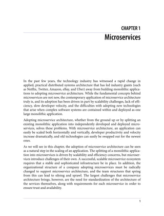 CHAPTER 1
Microservices
In the past few years, the technology industry has witnessed a rapid change in
applied, practical distributed systems architecture that has led industry giants (such
as Netflix, Twitter, Amazon, eBay, and Uber) away from building monolithic applica‐
tions to adopting microservice architecture. While the fundamental concepts behind
microservices are not new, the contemporary application of microservice architecture
truly is, and its adoption has been driven in part by scalability challenges, lack of effi‐
ciency, slow developer velocity, and the difficulties with adopting new technologies
that arise when complex software systems are contained within and deployed as one
large monolithic application.
Adopting microservice architecture, whether from the ground up or by splitting an
existing monolithic application into independently developed and deployed micro‐
services, solves these problems. With microservice architecture, an application can
easily be scaled both horizontally and vertically, developer productivity and velocity
increase dramatically, and old technologies can easily be swapped out for the newest
ones.
As we will see in this chapter, the adoption of microservice architecture can be seen
as a natural step in the scaling of an application. The splitting of a monolithic applica‐
tion into microservices is driven by scalability and efficiency concerns, but microser‐
vices introduce challenges of their own. A successful, scalable microservice ecosystem
requires that a stable and sophisticated infrastructure be in place. In addition, the
organizational structure of a company adopting microservices must be radically
changed to support microservice architecture, and the team structures that spring
from this can lead to siloing and sprawl. The largest challenges that microservice
architecture brings, however, are the need for standardization of the architecture of
the services themselves, along with requirements for each microservice in order to
ensure trust and availability.
1
 