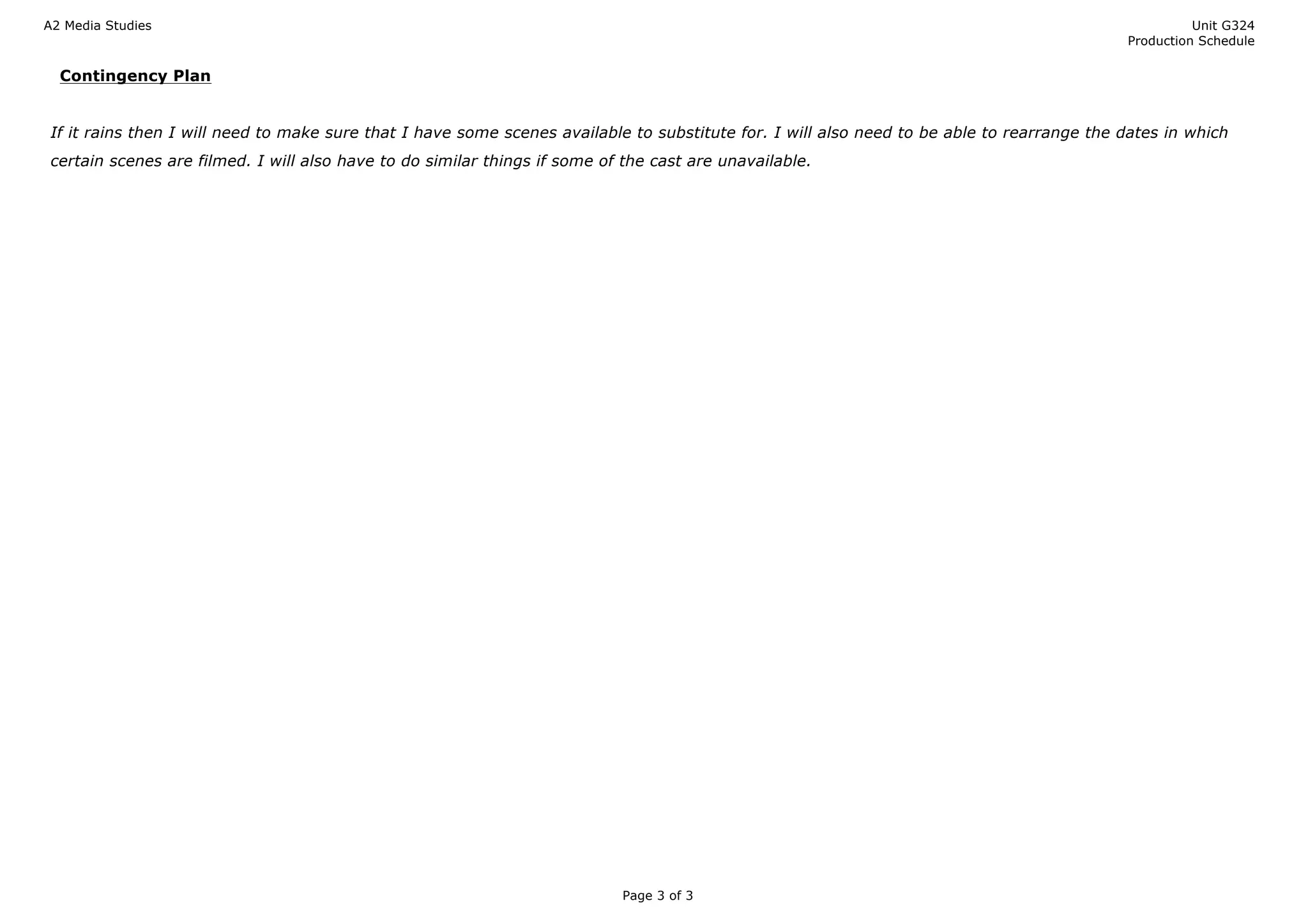 A2 Media Studies Unit G324
Production Schedule
Page 3 of 3
Contingency Plan
If it rains then I will need to make sure that I have some scenes available to substitute for. I will also need to be able to rearrange the dates in which
certain scenes are filmed. I will also have to do similar things if some of the cast are unavailable.
 