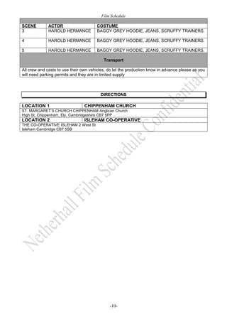 Film Schedule 
SCENE ACTOR COSTUME 
3 HAROLD HERMANCE BAGGY GREY HOODIE, JEANS, SCRUFFY TRAINERS. 
4 HAROLD HERMANCE BAGGY GREY HOODIE, JEANS, SCRUFFY TRAINERS. 
5 HAROLD HERMANCE BAGGY GREY HOODIE, JEANS, SCRUFFY TRAINERS. 
Transport 
All crew and casts to use their own vehicles, do let the production know in advance please as you 
will need parking permits and they are in limited supply 
DIRECTIONS 
LOCATION 1 CHIPPENHAM CHURCH 
ST. MARGARET’S CHURCH CHIPPENHAM Anglican Church 
High St, Chippenham, Ely, Cambridgeshire CB7 5PP 
LOCATION 2 ISLEHAM CO-OPERATIVE 
THE CO-OPERATIVE ISLEHAM 2 West St 
Isleham Cambridge CB7 5SB 
-10- 
