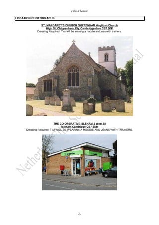Film Schedule 
LOCATION PHOTOGRAPHS 
ST. MARGARET’S CHURCH CHIPPENHAM Anglican Church 
High St, Chippenham, Ely, Cambridgeshire CB7 5PP 
Dressing Required: Tim will be wearing a hoodie and jeas with trainers. 
THE CO-OPERATIVE ISLEHAM 2 West St 
Isleham Cambridge CB7 5SB 
Dressing Required: TIM WILL BE WEARING A HOODIE AND JEANS WITH TRAINERS. 
-6- 
 