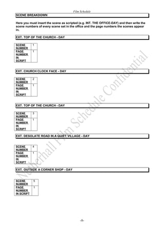 Film Schedule 
SCENE BREAKDOWN 
Here you must insert the scene as scripted (e.g. INT. THE OFFICE-DAY) and then write the 
scene numbers of every scene set in the office and the page numbers the scenes appear 
in. 
EXT. TOP OF THE CHURCH - DAY 
SCENE 
1 
NUMBER 
PAGE 
NUMBER 
IN 
SCRIPT 
1 
EXT. CHURCH CLOCK FACE - DAY 
SCENE 
2 
NUMBER 
PAGE 
NUMBER 
IN 
SCRIPT 
1 
EXT. TOP OF THE CHURCH - DAY 
SCENE 
3 
NUMBER 
PAGE 
NUMBER 
IN 
SCRIPT 
1 
EXT. DESOLATE ROAD IN A QUIET VILLAGE - DAY 
SCENE 
NUMBER 
4 
PAGE 
NUMBER 
IN 
SCRIPT 
1 
EXT. OUTSIDE A CORNER SHOP - DAY 
SCENE 
NUMBER 
5 
PAGE 
NUMBER 
IN SCRIPT 
1 
-8- 
 