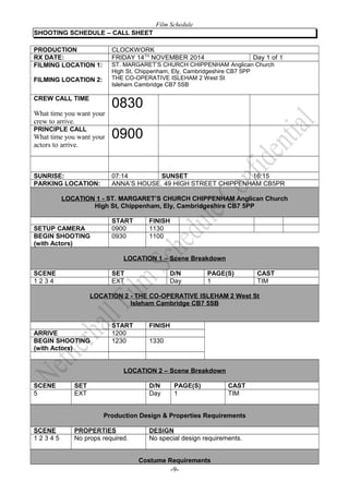 Film Schedule 
SHOOTING SCHEDULE – CALL SHEET 
PRODUCTION CLOCKWORK 
RX DATE: FRIDAY 14TH NOVEMBER 2014 Day 1 of 1 
FILMING LOCATION 1: 
FILMING LOCATION 2: 
ST. MARGARET’S CHURCH CHIPPENHAM Anglican Church 
High St, Chippenham, Ely, Cambridgeshire CB7 5PP 
THE CO-OPERATIVE ISLEHAM 2 West St 
Isleham Cambridge CB7 5SB 
CREW CALL TIME 
What time you want your 
crew to arrive. 
0830 
PRINCIPLE CALL 
What time you want your 
actors to arrive. 
0900 
SUNRISE: 07:14 SUNSET 16:15 
PARKING LOCATION: ANNA’S HOUSE. 49 HIGH STREET CHIPPENHAM CB5PR 
LOCATION 1 - ST. MARGARET’S CHURCH CHIPPENHAM Anglican Church 
High St, Chippenham, Ely, Cambridgeshire CB7 5PP 
START FINISH 
SETUP CAMERA 0900 1130 
BEGIN SHOOTING 
0930 1100 
(with Actors) 
LOCATION 1 – Scene Breakdown 
SCENE SET D/N PAGE(S) CAST 
1 2 3 4 EXT Day 1 TIM 
LOCATION 2 - THE CO-OPERATIVE ISLEHAM 2 West St 
Isleham Cambridge CB7 5SB 
START FINISH 
ARRIVE 1200 
BEGIN SHOOTING 
(with Actors) 
1230 1330 
LOCATION 2 – Scene Breakdown 
SCENE SET D/N PAGE(S) CAST 
5 EXT Day 1 TIM 
Production Design & Properties Requirements 
SCENE PROPERTIES DESIGN 
1 2 3 4 5 No props required. No special design requirements. 
Costume Requirements 
-9- 
 