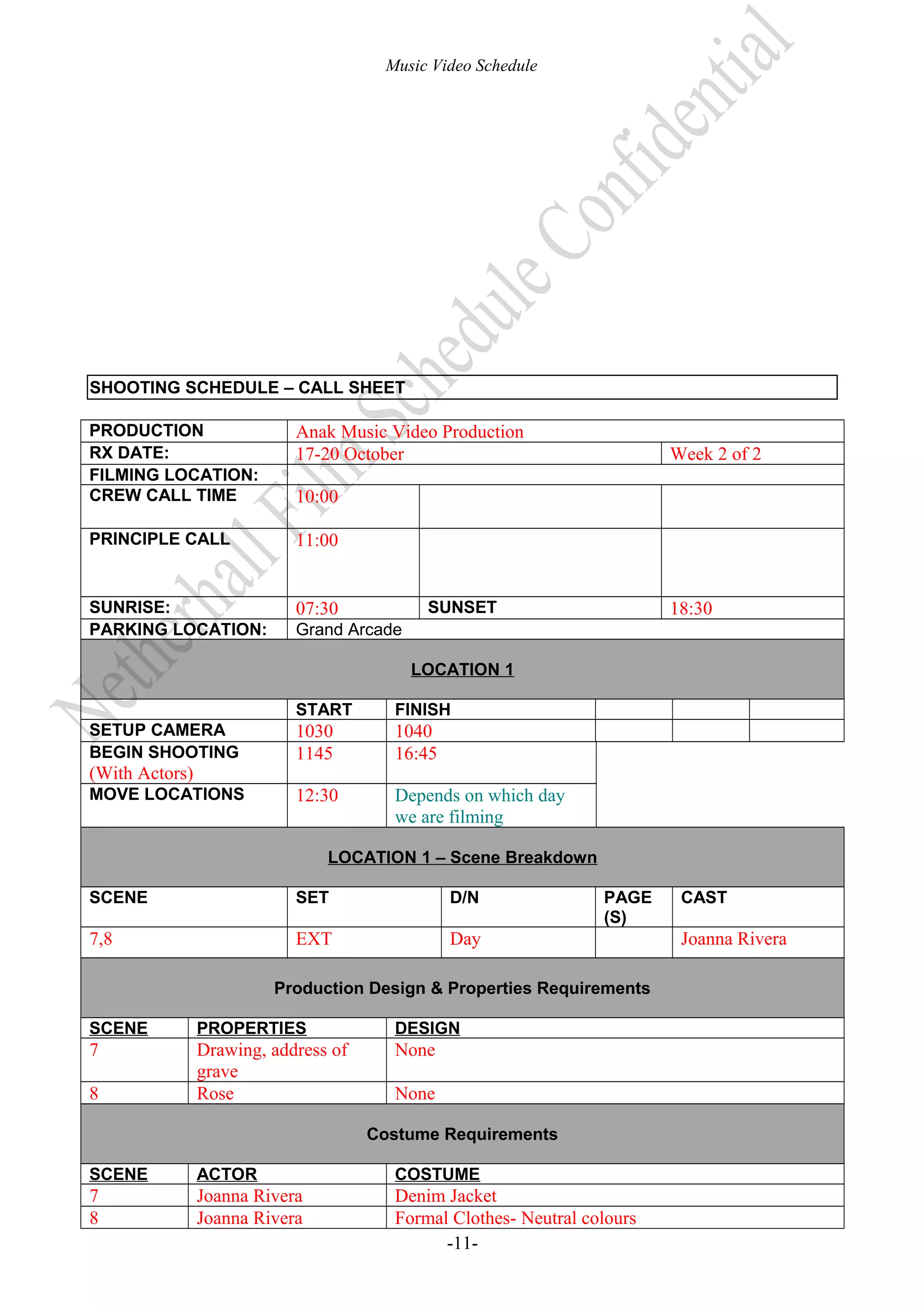 Music Video Schedule

SHOOTING SCHEDULE – CALL SHEET
PRODUCTION
RX DATE:
FILMING LOCATION:
CREW CALL TIME

Anak Music Video Production
17-20 October

PRINCIPLE CALL

11:00

SUNRISE:
PARKING LOCATION:

07:30

Week 2 of 2

10:00

SUNSET

18:30

Grand Arcade
LOCATION 1
START

SETUP CAMERA
BEGIN SHOOTING

(With Actors)
MOVE LOCATIONS

FINISH

1030
1145

1040
16:45

12:30

Depends on which day
we are filming

LOCATION 1 – Scene Breakdown
SCENE

SET

D/N

7,8

EXT

PAGE
(S)

Day

Production Design & Properties Requirements
SCENE

PROPERTIES

DESIGN

7

Drawing, address of
grave
Rose

None

8

None
Costume Requirements

SCENE

ACTOR

COSTUME

7
8

Joanna Rivera
Joanna Rivera

Denim Jacket
Formal Clothes- Neutral colours
-11-

CAST

Joanna Rivera

 