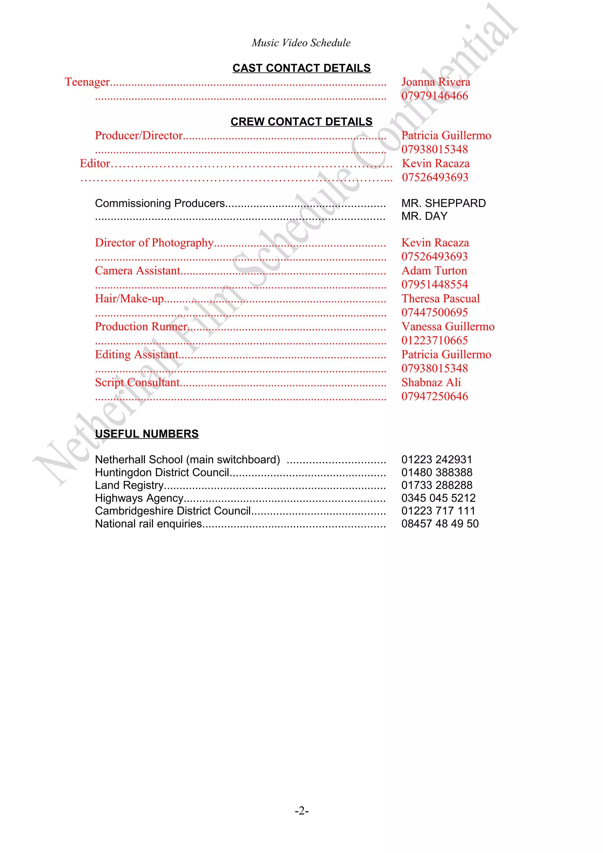 Music Video Schedule
CAST CONTACT DETAILS

Teenager...........................................................................................
................................................................................................

Joanna Rivera
07979146466

CREW CONTACT DETAILS

Producer/Director...................................................................
................................................................................................
Editor…………………………………………………………….
…………………………………………………………………...

Patricia Guillermo
07938015348
Kevin Racaza
07526493693

Commissioning Producers...................................................
............................................................................................

MR. SHEPPARD
MR. DAY

Director of Photography........................................................
................................................................................................
Camera Assistant...................................................................
................................................................................................
Hair/Make-up.........................................................................
................................................................................................
Production Runner.................................................................
................................................................................................
Editing Assistant....................................................................
................................................................................................
Script Consultant....................................................................
................................................................................................

Kevin Racaza
07526493693
Adam Turton
07951448554
Theresa Pascual
07447500695
Vanessa Guillermo
01223710665
Patricia Guillermo
07938015348
Shabnaz Ali
07947250646

USEFUL NUMBERS
Netherhall School (main switchboard) ...............................
Huntingdon District Council..................................................
Land Registry.......................................................................
Highways Agency................................................................
Cambridgeshire District Council...........................................
National rail enquiries..........................................................

-2-

01223 242931
01480 388388
01733 288288
0345 045 5212
01223 717 111
08457 48 49 50

 