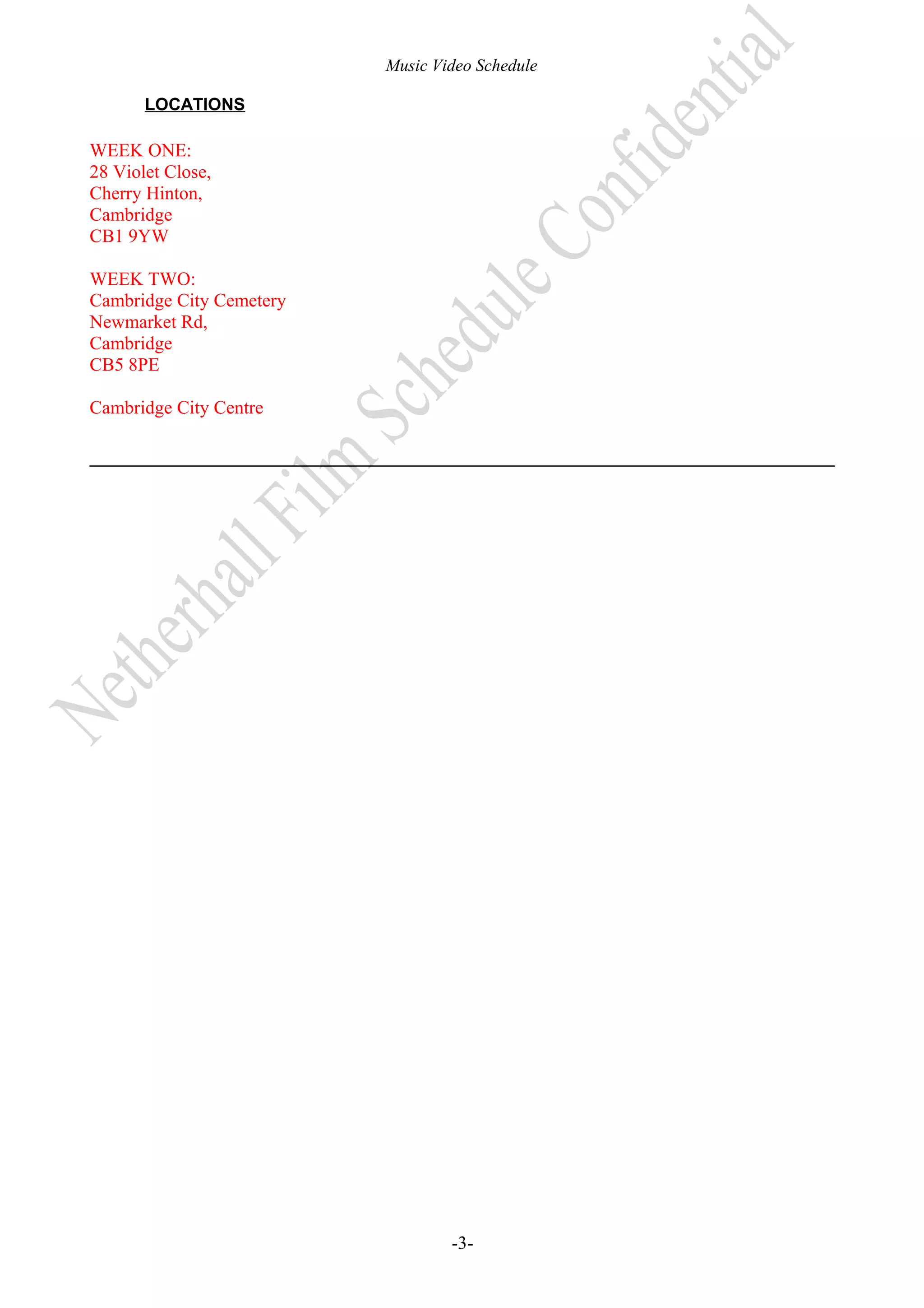 Music Video Schedule
LOCATIONS

WEEK ONE:
28 Violet Close,
Cherry Hinton,
Cambridge
CB1 9YW
WEEK TWO:
Cambridge City Cemetery
Newmarket Rd,
Cambridge
CB5 8PE
Cambridge City Centre

-3-

 