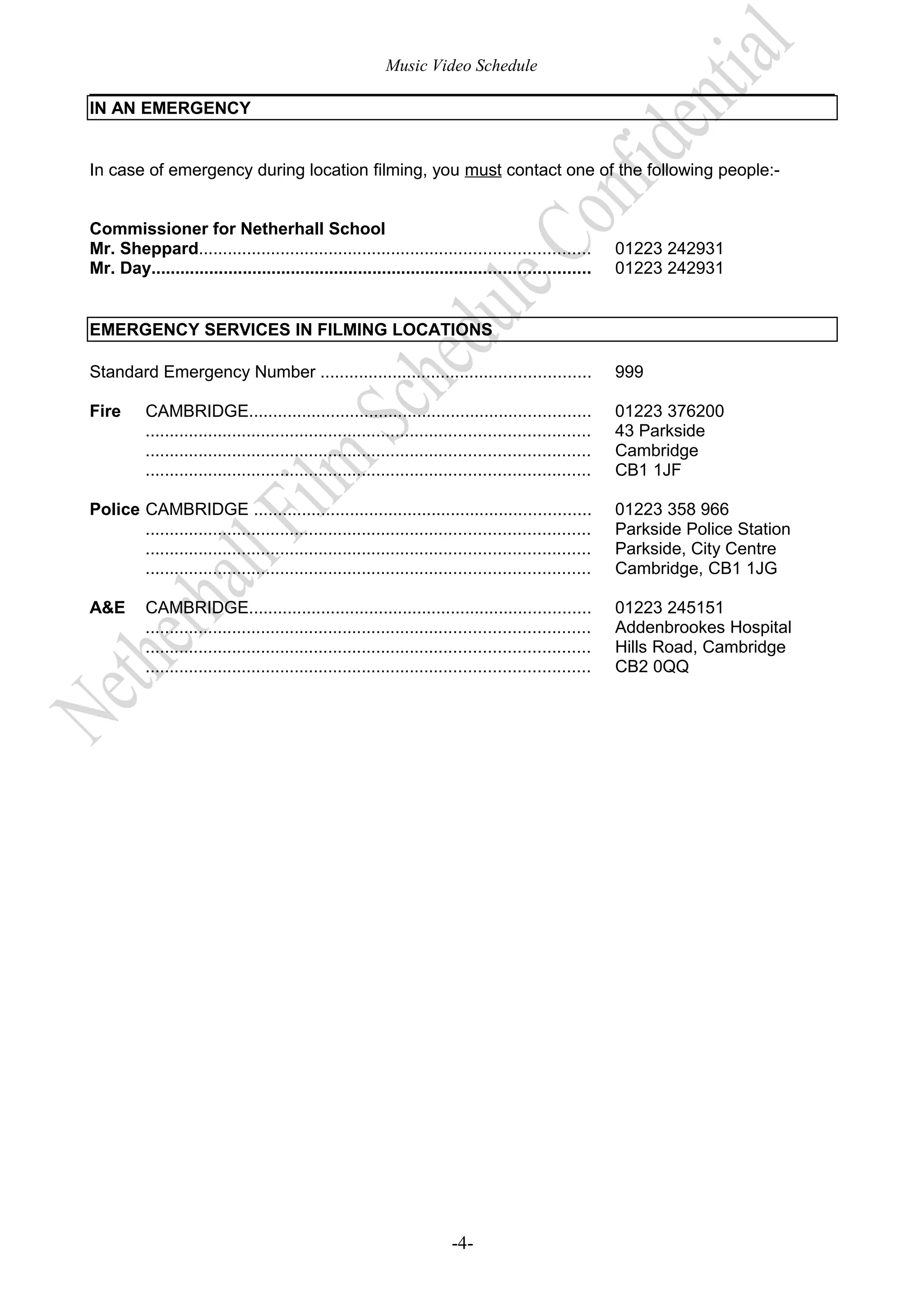 Music Video Schedule
IN AN EMERGENCY
In case of emergency during location filming, you must contact one of the following people:Commissioner for Netherhall School
Mr. Sheppard.................................................................................
Mr. Day...........................................................................................

01223 242931
01223 242931

EMERGENCY SERVICES IN FILMING LOCATIONS
Standard Emergency Number ........................................................

999

Fire

01223 376200
43 Parkside
Cambridge
CB1 1JF

CAMBRIDGE.......................................................................
............................................................................................
............................................................................................
............................................................................................

Police CAMBRIDGE ......................................................................
............................................................................................
............................................................................................
............................................................................................

01223 358 966
Parkside Police Station
Parkside, City Centre
Cambridge, CB1 1JG

A&E

01223 245151
Addenbrookes Hospital
Hills Road, Cambridge
CB2 0QQ

CAMBRIDGE.......................................................................
............................................................................................
............................................................................................
............................................................................................

-4-

 