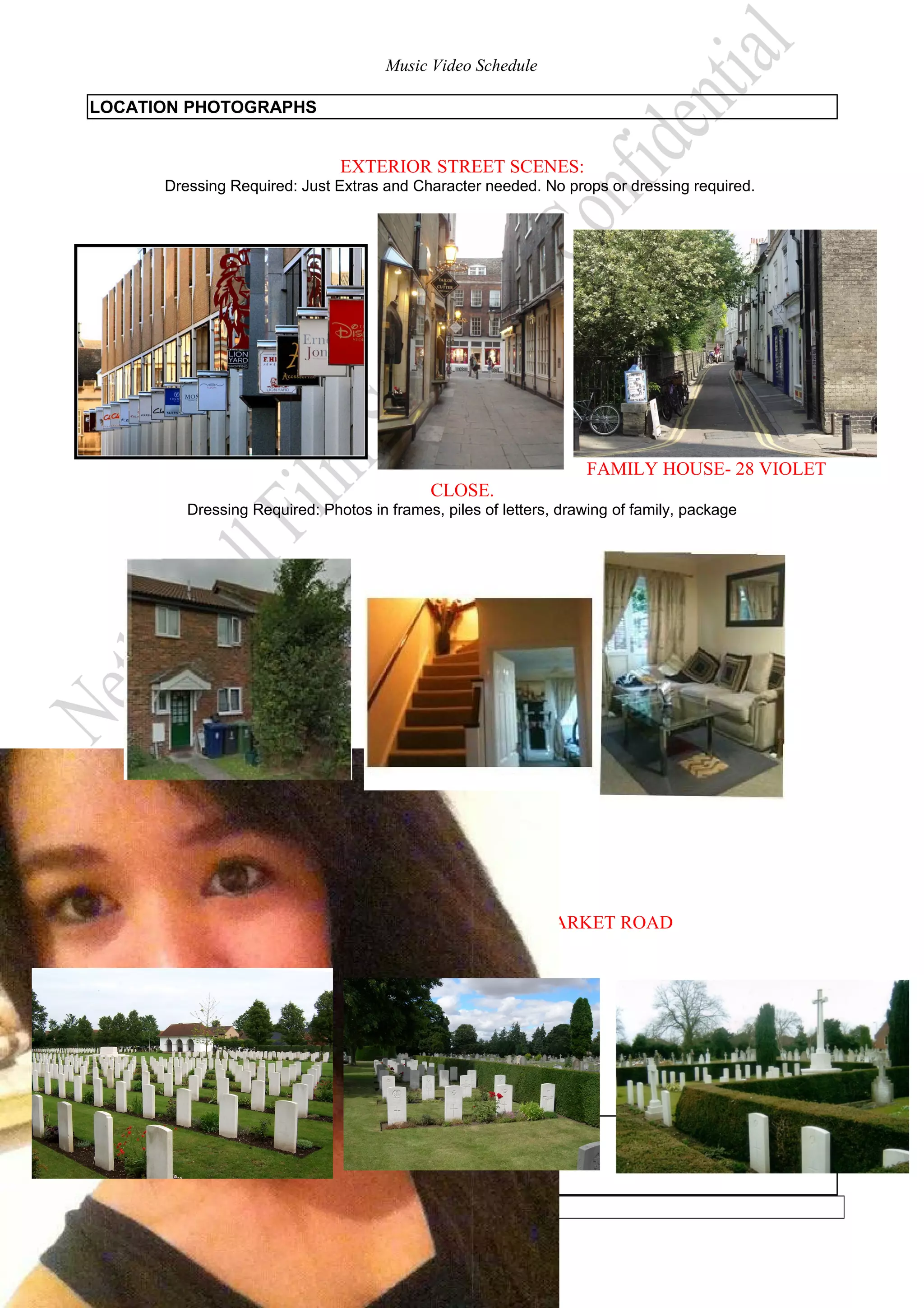 Music Video Schedule
LOCATION PHOTOGRAPHS

EXTERIOR STREET SCENES:
Dressing Required: Just Extras and Character needed. No props or dressing required.

FAMILY HOUSE- 28 VIOLET
CLOSE.
Dressing Required: Photos in frames, piles of letters, drawing of family, package

CAMBRIDDE CITY CENTRE-NEWMARKET ROAD
Dressing Required: Rose.

ACTOR INFORMATION

-5-

 
