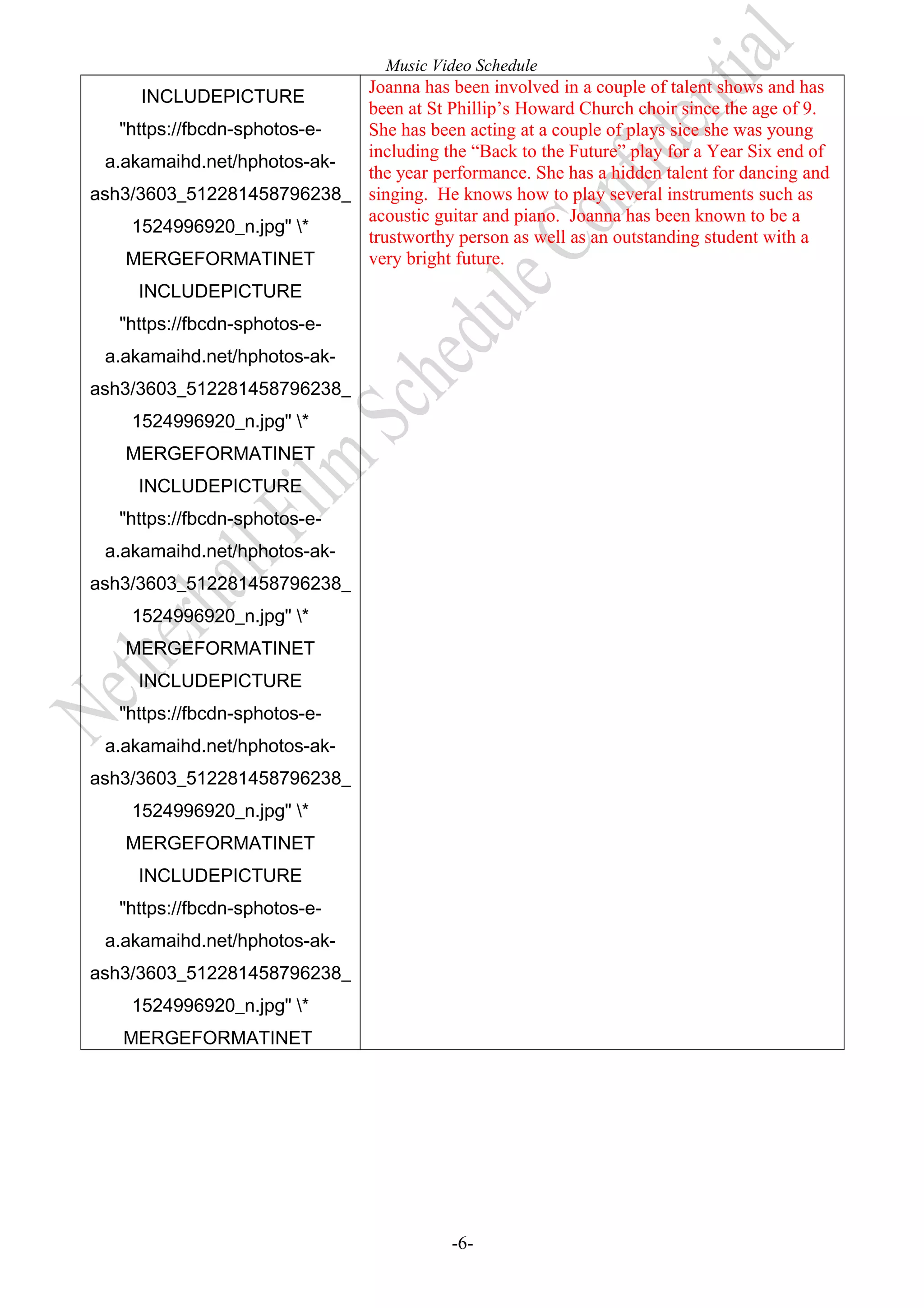 Music Video Schedule

Joanna has been involved in a couple of talent shows and has
INCLUDEPICTURE
been at St Phillip’s Howard Church choir since the age of 9.
"https://fbcdn-sphotos-eShe has been acting at a couple of plays sice she was young
including the “Back to the Future” play for a Year Six end of
a.akamaihd.net/hphotos-akthe year performance. She has a hidden talent for dancing and
ash3/3603_512281458796238_ singing. He knows how to play several instruments such as
acoustic guitar and piano. Joanna has been known to be a
1524996920_n.jpg" *
trustworthy person as well as an outstanding student with a
very bright future.
MERGEFORMATINET
INCLUDEPICTURE
"https://fbcdn-sphotos-ea.akamaihd.net/hphotos-akash3/3603_512281458796238_
1524996920_n.jpg" *
MERGEFORMATINET
INCLUDEPICTURE
"https://fbcdn-sphotos-ea.akamaihd.net/hphotos-akash3/3603_512281458796238_
1524996920_n.jpg" *
MERGEFORMATINET
INCLUDEPICTURE
"https://fbcdn-sphotos-ea.akamaihd.net/hphotos-akash3/3603_512281458796238_
1524996920_n.jpg" *
MERGEFORMATINET
INCLUDEPICTURE
"https://fbcdn-sphotos-ea.akamaihd.net/hphotos-akash3/3603_512281458796238_
1524996920_n.jpg" *
MERGEFORMATINET

-6-

 