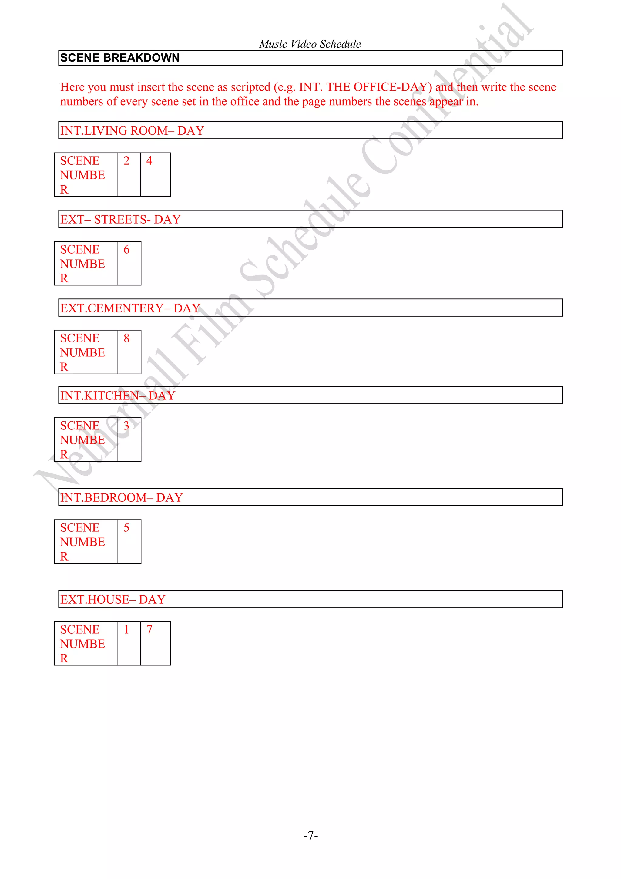 Music Video Schedule
SCENE BREAKDOWN

Here you must insert the scene as scripted (e.g. INT. THE OFFICE-DAY) and then write the scene
numbers of every scene set in the office and the page numbers the scenes appear in.
INT.LIVING ROOM– DAY
SCENE
NUMBE
R

2

4

EXT– STREETS- DAY
SCENE
NUMBE
R

6

EXT.CEMENTERY– DAY
SCENE
NUMBE
R

8

INT.KITCHEN– DAY
SCENE
NUMBE
R

3

INT.BEDROOM– DAY
SCENE
NUMBE
R

5

EXT.HOUSE– DAY
SCENE
NUMBE
R

1

7

-7-

 