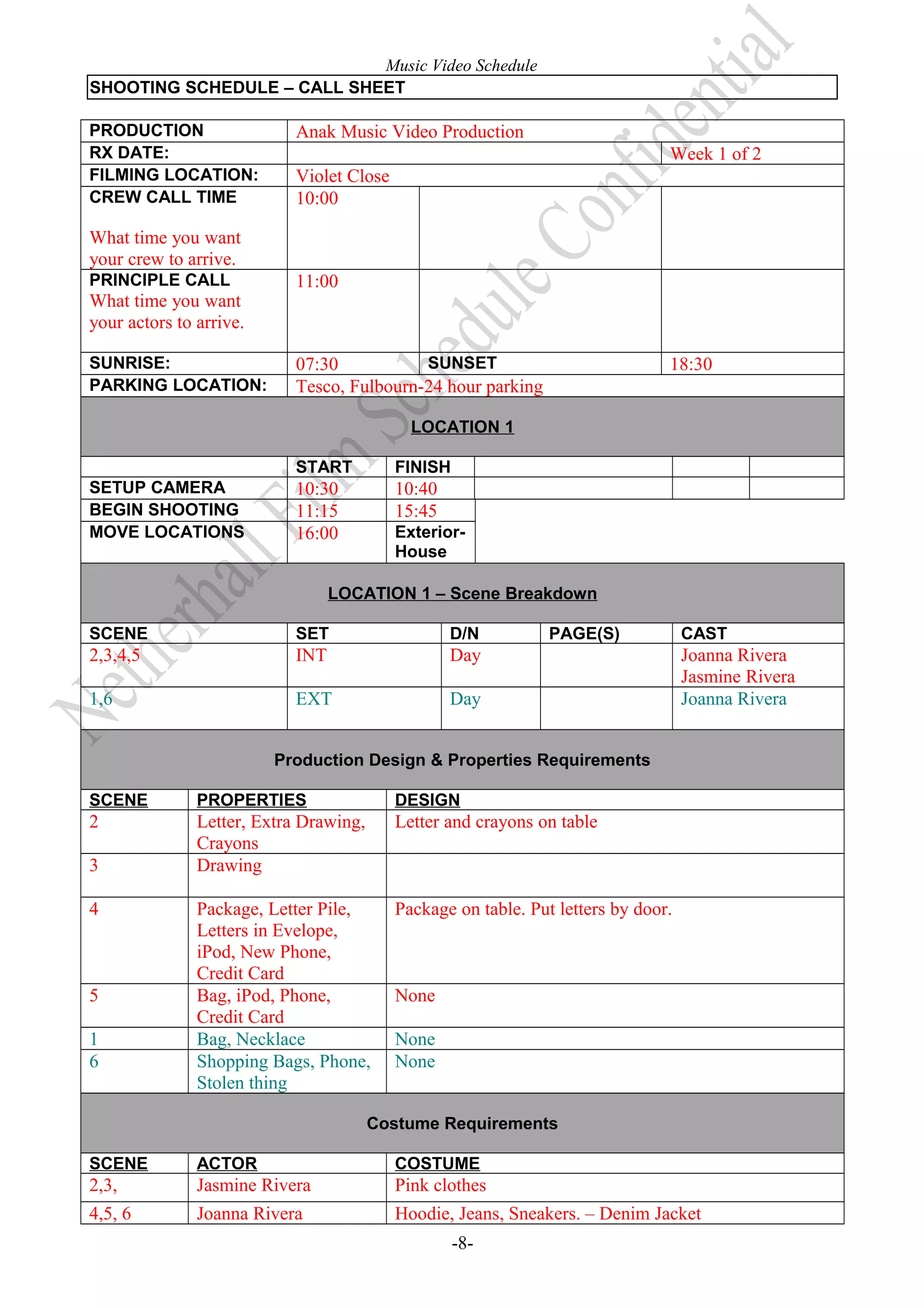 Music Video Schedule
SHOOTING SCHEDULE – CALL SHEET
PRODUCTION
RX DATE:
FILMING LOCATION:
CREW CALL TIME

Anak Music Video Production
Week 1 of 2
Violet Close
10:00

What time you want
your crew to arrive.
PRINCIPLE CALL

What time you want
your actors to arrive.
SUNRISE:
PARKING LOCATION:

11:00

SUNSET
07:30
Tesco, Fulbourn-24 hour parking

18:30

LOCATION 1
START
SETUP CAMERA
BEGIN SHOOTING
MOVE LOCATIONS

FINISH

10:30
11:15
16:00

10:40
15:45
ExteriorHouse

LOCATION 1 – Scene Breakdown
SCENE

SET

D/N

2,3,4,5

INT

Day

1,6

EXT

PAGE(S)

Day

CAST

Joanna Rivera
Jasmine Rivera
Joanna Rivera

Production Design & Properties Requirements
SCENE

PROPERTIES

DESIGN

2

Letter, Extra Drawing,
Crayons
Drawing

Letter and crayons on table

Package, Letter Pile,
Letters in Evelope,
iPod, New Phone,
Credit Card
Bag, iPod, Phone,
Credit Card
Bag, Necklace
Shopping Bags, Phone,
Stolen thing

Package on table. Put letters by door.

3
4

5
1
6

None
None
None

Costume Requirements
SCENE

ACTOR

COSTUME

2,3,

Jasmine Rivera

Pink clothes

4,5, 6

Joanna Rivera

Hoodie, Jeans, Sneakers. – Denim Jacket
-8-

 